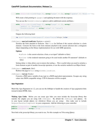 CakePHP Cookbook Documentation, Release 2.x
echo $this->Js->link(’Page 2’, array(’page’ => 2), array(’update’ => ’#content’));
Will create a link pointing to /page:2 and updating #content with the response.
You can use the htmlAttributes option to add in additional custom attributes.:
echo $this->Js->link(’Page 2’, array(’page’ => 2), array(
’update’ => ’#content’,
’htmlAttributes’ => array(’other’ => ’value’)
));
Outputs the following html:
<a href="/posts/index/page:2" other="value">Page 2</a>
JsHelper::serializeForm($options = array())
Serialize the form attached to $selector. Pass true for $isForm if the current selection is a form
element. Converts the form or the form element attached to the current selection into a string/json
object (depending on the library implementation) for use with XHR operations.
Options
•isForm - is the current selection a form, or an input? (defaults to false)
•inline - is the rendered statement going to be used inside another JS statement? (defaults to
false)
Setting inline == false allows you to remove the trailing ;. This is useful when you need to serialize a
form element as part of another Javascript operation, or use the serialize method in an Object literal.
JsHelper::redirect($url)
Redirect the page to $url using window.location.
JsHelper::value($value)
Converts a PHP-native variable of any type to a JSON-equivalent representation. Escapes any string
values into JSON compatible strings. UTF-8 characters will be escaped.
Ajax Pagination
Much like Ajax Pagination in 1.2, you can use the JsHelper to handle the creation of Ajax pagination links
instead of plain HTML links.
Making Ajax Links Before you can create ajax links you must include the Javascript library that
matches the adapter you are using with JsHelper. By default the JsHelper uses jQuery. So
in your layout include jQuery (or whichever library you are using). Also make sure to include
RequestHandlerComponent in your components. Add the following to your controller:
public $components = array(’RequestHandler’);
public $helpers = array(’Js’);
Next link in the javascript library you want to use. For this example we’ll be using jQuery:
366 Chapter 7. Core Libraries
 