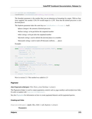 CakePHP Cookbook Documentation, Release 2.x
// called as CakeNumber
CakeNumber::formatDelta($number, $options);
The $number parameter is the number that you are planning on formatting for output. With no $op-
tions supplied, the number 1236.334 would output as 1,236. Note that the default precision is zero
decimal places.
The $options parameter takes the same keys as CakeNumber::format() itself:
•places (integer): the amount of desired precision
•before (string): to be put before the outputted number
•after (string): to be put after the outputted number
•decimals (string): used to delimit the decimal places in a number
•thousands (string): used to mark off thousand, millions, ... places
Example:
// called as NumberHelper
echo $this->Number->formatDelta(’123456.7890’, array(
’places’ => 2,
’decimals’ => ’.’,
’thousands’ => ’,’
));
// output ’+123,456.79’
// called as CakeNumber
App::uses(’CakeNumber’, ’Utility’);
echo CakeNumber::formatDelta(’123456.7890’, array(
’places’ => 2,
’decimals’ => ’.’,
’thousands’ => ’,’
));
// output ’+123,456.79’
New in version 2.3: This method was added in 2.3
Paginator
class PaginatorHelper(View $view, array $settings = array())
The Pagination helper is used to output pagination controls such as page numbers and next/previous links.
It works in tandem with PaginatorComponent.
See also Pagination for information on how to create paginated datasets and do paginated queries.
Creating sort links
PaginatorHelper::sort($key, $title = null, $options = array())
Parameters
Helpers 373
 