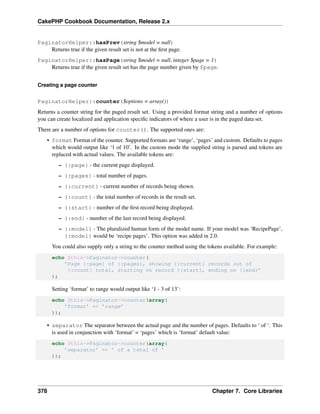 CakePHP Cookbook Documentation, Release 2.x
PaginatorHelper::hasPrev(string $model = null)
Returns true if the given result set is not at the ﬁrst page.
PaginatorHelper::hasPage(string $model = null, integer $page = 1)
Returns true if the given result set has the page number given by $page.
Creating a page counter
PaginatorHelper::counter($options = array())
Returns a counter string for the paged result set. Using a provided format string and a number of options
you can create localized and application speciﬁc indicators of where a user is in the paged data set.
There are a number of options for counter(). The supported ones are:
• format Format of the counter. Supported formats are ‘range’, ‘pages’ and custom. Defaults to pages
which would output like ‘1 of 10’. In the custom mode the supplied string is parsed and tokens are
replaced with actual values. The available tokens are:
– {:page} - the current page displayed.
– {:pages} - total number of pages.
– {:current} - current number of records being shown.
– {:count} - the total number of records in the result set.
– {:start} - number of the ﬁrst record being displayed.
– {:end} - number of the last record being displayed.
– {:model} - The pluralized human form of the model name. If your model was ‘RecipePage’,
{:model} would be ‘recipe pages’. This option was added in 2.0.
You could also supply only a string to the counter method using the tokens available. For example:
echo $this->Paginator->counter(
’Page {:page} of {:pages}, showing {:current} records out of
{:count} total, starting on record {:start}, ending on {:end}’
);
Setting ‘format’ to range would output like ‘1 - 3 of 13’:
echo $this->Paginator->counter(array(
’format’ => ’range’
));
• separator The separator between the actual page and the number of pages. Defaults to ‘ of ‘. This
is used in conjunction with ‘format’ = ‘pages’ which is ‘format’ default value:
echo $this->Paginator->counter(array(
’separator’ => ’ of a total of ’
));
378 Chapter 7. Core Libraries
 