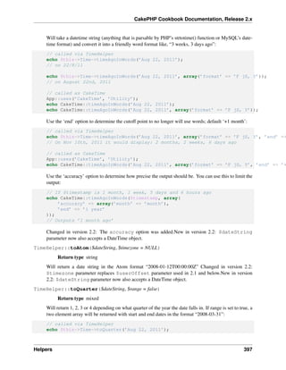 CakePHP Cookbook Documentation, Release 2.x
Will take a datetime string (anything that is parsable by PHP’s strtotime() function or MySQL’s date-
time format) and convert it into a friendly word format like, “3 weeks, 3 days ago”:
// called via TimeHelper
echo $this->Time->timeAgoInWords(’Aug 22, 2011’);
// on 22/8/11
echo $this->Time->timeAgoInWords(’Aug 22, 2011’, array(’format’ => ’F jS, Y’));
// on August 22nd, 2011
// called as CakeTime
App::uses(’CakeTime’, ’Utility’);
echo CakeTime::timeAgoInWords(’Aug 22, 2011’);
echo CakeTime::timeAgoInWords(’Aug 22, 2011’, array(’format’ => ’F jS, Y’));
Use the ‘end’ option to determine the cutoff point to no longer will use words; default ‘+1 month’:
// called via TimeHelper
echo $this->Time->timeAgoInWords(’Aug 22, 2011’, array(’format’ => ’F jS, Y’, ’end’ =>
// On Nov 10th, 2011 it would display: 2 months, 2 weeks, 6 days ago
// called as CakeTime
App::uses(’CakeTime’, ’Utility’);
echo CakeTime::timeAgoInWords(’Aug 22, 2011’, array(’format’ => ’F jS, Y’, ’end’ => ’+
Use the ‘accuracy’ option to determine how precise the output should be. You can use this to limit the
output:
// If $timestamp is 1 month, 1 week, 5 days and 6 hours ago
echo CakeTime::timeAgoInWords($timestamp, array(
’accuracy’ => array(’month’ => ’month’),
’end’ => ’1 year’
));
// Outputs ’1 month ago’
Changed in version 2.2: The accuracy option was added.New in version 2.2: $dateString
parameter now also accepts a DateTime object.
TimeHelper::toAtom($dateString, $timezone = NULL)
Return type string
Will return a date string in the Atom format “2008-01-12T00:00:00Z” Changed in version 2.2:
$timezone parameter replaces $userOffset parameter used in 2.1 and below.New in version
2.2: $dateString parameter now also accepts a DateTime object.
TimeHelper::toQuarter($dateString, $range = false)
Return type mixed
Will return 1, 2, 3 or 4 depending on what quarter of the year the date falls in. If range is set to true, a
two element array will be returned with start and end dates in the format “2008-03-31”:
// called via TimeHelper
echo $this->Time->toQuarter(’Aug 22, 2011’);
Helpers 397
 