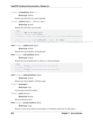 CakePHP Cookbook Documentation, Release 2.x
Folder::inCakePath($path = ‘’)
Return type boolean
Returns true if the File is in a given CakePath.
Folder::inPath($path = ‘’, $reverse = false)
Return type boolean
Returns true if the File is in given path:
<?php
$Folder = new Folder(WWW_ROOT);
$result = $Folder->inPath(APP);
// $result = true, /var/www/example/app/ is in /var/www/example/app/webroot/
$result = $Folder->inPath(WWW_ROOT . ’img’ . DS, true);
// $result = true, /var/www/example/app/webroot/ is in /var/www/example/app/webroot/im
static Folder::isAbsolute($path)
Return type boolean
Returns true if given $path is an absolute path.
static Folder::isSlashTerm($path)
Return type boolean
Returns true if given $path ends in a slash (i.e. is slash-terminated):
<?php
$result = Folder::isSlashTerm(’/my/test/path’);
// $result = false
$result = Folder::isSlashTerm(’/my/test/path/’);
// $result = true
static Folder::isWindowsPath($path)
Return type boolean
Returns true if given $path is a Windows path.
Folder::messages()
Return type array
Get messages from latest method.
Folder::move($options)
Return type boolean
Recursive directory move.
static Folder::normalizePath($path)
Return type string
Returns a correct set of slashes for given $path. ( for Windows paths and / for other paths.)
430 Chapter 7. Core Libraries
 