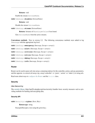 CakePHP Cookbook Documentation, Release 2.x
Returns void
Enable the stream $streamName.
static CakeLog::disable($streamName)
Returns void
Disable the stream $streamName.
static CakeLog::stream($streamName)
Returns Instance of BaseLog or false if not found.
Gets $streamName from the active streams.
Convenience methods New in version 2.2. The following convenience methods were added to log
$message with the appropriate log level.
static CakeLog::emergency($message, $scope = array())
static CakeLog::alert($message, $scope = array())
static CakeLog::critical($message, $scope = array())
static CakeLog::notice($message, $scope = array())
static CakeLog::debug($message, $scope = array())
static CakeLog::info($message, $scope = array())
Router
Router can be used to parse urls into arrays containing indexes for the controller, action, and any parameters,
and the opposite: to convert url arrays (eg. array(‘controller’ => ‘posts’, ‘action’ => ‘index’)) to string urls.
Read more about ways to conﬁgure the Router and the Router class.
Security
class Security
The security library (http://api20.cakephp.org/class/security) handles basic security measures such as pro-
viding methods for hashing and encrypting data.
Security API
static Security::cipher($text, $key)
Return type string
Encrypts/Decrypts a text using the given key.:
Utilities 451
 