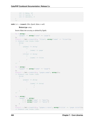 CakePHP Cookbook Documentation, Release 2.x
[0] => Nate, 42
[1] => Larry, 0
[2] => Garrett, 0
)
*/
static Set::insert($list, $path, $data = null)
Return type array
Inserts $data into an array as deﬁned by $path.:
$a = array(
’pages’ => array(’name’ => ’page’)
);
$result = Set::insert($a, ’files’, array(’name’ => ’files’));
/* $result now looks like:
Array
(
[pages] => Array
(
[name] => page
)
[files] => Array
(
[name] => files
)
)
*/
$a = array(
’pages’ => array(’name’ => ’page’)
);
$result = Set::insert($a, ’pages.name’, array());
/* $result now looks like:
Array
(
[pages] => Array
(
[name] => Array
(
)
)
)
*/
$a = array(
’pages’ => array(
0 => array(’name’ => ’main’),
1 => array(’name’ => ’about’)
)
);
$result = Set::insert($a, ’pages.1.vars’, array(’title’ => ’page title’));
/* $result now looks like:
484 Chapter 7. Core Libraries
 