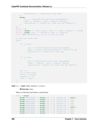 CakePHP Cookbook Documentation, Release 2.x
’description’ => ’Importing an sql dump’
),
array(
’id’ => ’48c257a8-cf7c-4af2-ac2f-114ecbdd56cb’,
’name’ => ’pbpaste | grep -i Unpaid | pbcopy’,
’description’ => ’Remove all lines that say "Unpaid".’,
)
);
$arry2 = 4;
$arry3 = array(0 => ’test array’, ’cats’ => ’dogs’, ’people’ => 1267);
$arry4 = array(’cats’ => ’felines’, ’dog’ => ’angry’);
$res = Set::merge($arry1, $arry2, $arry3, $arry4);
/* $res now looks like:
Array
(
[0] => Array
(
[id] => 48c2570e-dfa8-4c32-a35e-0d71cbdd56cb
[name] => mysql raleigh-workshop-08 < 2008-09-05.sql
[description] => Importing an sql dump
)
[1] => Array
(
[id] => 48c257a8-cf7c-4af2-ac2f-114ecbdd56cb
[name] => pbpaste | grep -i Unpaid | pbcopy
[description] => Remove all lines that say "Unpaid".
)
[2] => 4
[3] => test array
[cats] => felines
[people] => 1267
[dog] => angry
)
*/
static Set::nest($data, $options = array())
Return type array
Takes in a ﬂat array and returns a nested array:
$data = array(
array(’ModelName’ => array(’id’ => 1, ’parent_id’ => null)),
array(’ModelName’ => array(’id’ => 2, ’parent_id’ => 1)),
array(’ModelName’ => array(’id’ => 3, ’parent_id’ => 1)),
array(’ModelName’ => array(’id’ => 4, ’parent_id’ => 1)),
array(’ModelName’ => array(’id’ => 5, ’parent_id’ => 1)),
array(’ModelName’ => array(’id’ => 6, ’parent_id’ => null)),
array(’ModelName’ => array(’id’ => 7, ’parent_id’ => 6)),
array(’ModelName’ => array(’id’ => 8, ’parent_id’ => 6)),
array(’ModelName’ => array(’id’ => 9, ’parent_id’ => 6)),
488 Chapter 7. Core Libraries
 
