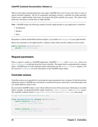 CakePHP Cookbook Documentation, Release 2.x
While normal object-oriented inheritance rules apply, CakePHP does a bit of extra work when it comes to
special controller attributes. The list of components and helpers used by a controller are treated specially.
In these cases, AppController value arrays are merged with child controller class arrays. The values in the
child class will always override those in AppController.
Note: CakePHP merges the following variables from the AppController to your application’s controllers:
• $components
• $helpers
• $uses
Remember to add the default Html and Form helpers, if you deﬁne var $helpers in your AppController
Please also remember to call AppController’s callbacks within child controller callbacks for best results:
public function beforeFilter() {
parent::beforeFilter();
}
Request parameters
When a request is made to a CakePHP application, CakePHP’s Router and Dispatcher classes use
Routes Conﬁguration to ﬁnd and create the correct controller. The request data is encapsulated into a request
object. CakePHP puts all of the important request information into the $this->request property. See
the section on CakeRequest for more information on the CakePHP request object.
Controller actions
Controller actions are responsible for converting the request parameters into a response for the browser/user
making the request. CakePHP uses conventions to automate this process and remove some boiler-plate code
you would otherwise need to write.
By convention CakePHP renders a view with an inﬂected version of the action name. Returning to our online
bakery example, our RecipesController might contain the view(), share(), and search() actions.
The controller would be found in /app/Controller/RecipesController.php and contain:
# /app/Controller/RecipesController.php
class RecipesController extends AppController {
public function view($id) {
//action logic goes here..
}
public function share($customerId, $recipeId) {
//action logic goes here..
}
44 Chapter 4. Controllers
 