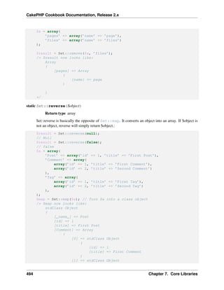 CakePHP Cookbook Documentation, Release 2.x
$a = array(
’pages’ => array(’name’ => ’page’),
’files’ => array(’name’ => ’files’)
);
$result = Set::remove($a, ’files’);
/* $result now looks like:
Array
(
[pages] => Array
(
[name] => page
)
)
*/
static Set::reverse($object)
Return type array
Set::reverse is basically the opposite of Set::map. It converts an object into an array. If $object is
not an object, reverse will simply return $object.:
$result = Set::reverse(null);
// Null
$result = Set::reverse(false);
// false
$a = array(
’Post’ => array(’id’ => 1, ’title’ => ’First Post’),
’Comment’ => array(
array(’id’ => 1, ’title’ => ’First Comment’),
array(’id’ => 2, ’title’ => ’Second Comment’)
),
’Tag’ => array(
array(’id’ => 1, ’title’ => ’First Tag’),
array(’id’ => 2, ’title’ => ’Second Tag’)
),
);
$map = Set::map($a); // Turn $a into a class object
/* $map now looks like:
stdClass Object
(
[_name_] => Post
[id] => 1
[title] => First Post
[Comment] => Array
(
[0] => stdClass Object
(
[id] => 1
[title] => First Comment
)
[1] => stdClass Object
494 Chapter 7. Core Libraries
 