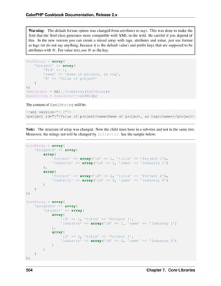 CakePHP Cookbook Documentation, Release 2.x
Warning: The default format option was changed from attributes to tags. This was done to make the
Xml that the Xml class generates more compatible with XML in the wild. Be careful if you depend of
this. In the new version you can create a mixed array with tags, attributes and value, just use format
as tags (or do not say anything, because it is the default value) and preﬁx keys that are supposed to be
attributes with @. For value text, use @ as the key.
$xmlArray = array(
’project’ => array(
’@id’ => 1,
’name’ => ’Name of project, as tag’,
’@’ => ’Value of project’
)
);
$xmlObject = Xml::fromArray($xmlArray);
$xmlString = $xmlObject->asXML();
The content of $xmlString will be:
<?xml version="1.0"?>
<project id="1">Value of project<name>Name of project, as tag</name></project>
Note: The structure of array was changed. Now the child must have in a sub-tree and not in the same tree.
Moreover, the strings not will be changed by Inflector. See the sample below:
$oldArray = array(
’Projects’ => array(
array(
’Project’ => array(’id’ => 1, ’title’ => ’Project 1’),
’Industry’ => array(’id’ => 1, ’name’ => ’Industry 1’)
),
array(
’Project’ => array(’id’ => 2, ’title’ => ’Project 2’),
’Industry’ => array(’id’ => 2, ’name’ => ’Industry 2’)
)
)
);
$newArray = array(
’projects’ => array(
’project’ => array(
array(
’id’ => 1, ’title’ => ’Project 1’,
’industry’ => array(’id’ => 1, ’name’ => ’Industry 1’)
),
array(
’id’ => 2, ’title’ => ’Project 2’,
’industry’ => array(’id’ => 2, ’name’ => ’Industry 2’)
)
)
)
);
504 Chapter 7. Core Libraries
 
