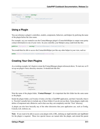 CakePHP Cookbook Documentation, Release 2.x
CakePlugin::loadAll(array(
’Blog’ => array(
’bootstrap’ => ’aCallableFunction’
)
));
Using a Plugin
You can reference a plugin’s controllers, models, components, behaviors, and helpers by preﬁxing the name
of the plugin before the class name.
For example, say you wanted to use the ContactManager plugin’s ContactInfoHelper to output some pretty
contact information in one of your views. In your controller, your $helpers array could look like this:
public $helpers = array(’ContactManager.ContactInfo’);
You would then be able to access the ContactInfoHelper just like any other helper in your view, such as:
echo $this->ContactInfo->address($contact);
Creating Your Own Plugins
As a working example, let’s begin to create the ContactManager plugin referenced above. To start out, we’ll
set up our plugin’s basic directory structure. It should look like this:
/app
/Plugin
/ContactManager
/Controller
/Component
/Model
/Behavior
/View
/Helper
/Layouts
Note the name of the plugin folder, ‘ContactManager‘. It is important that this folder has the same name
as the plugin.
Inside the plugin folder, you’ll notice it looks a lot like a CakePHP application, and that’s basically what it
is. You don’t actually have to include any of those folders if you do not use them. Some plugins might only
deﬁne a Component and a Behavior, and in that case they can completely omit the ‘View’ directory.
A plugin can also have basically any of the other directories that your application can, such as Conﬁg,
Console, Lib, webroot, etc.
Note: If you want to be able to access your plugin with a URL, deﬁning an AppController and AppModel
for the plugin is required. These two special classes are named after the plugin, and extend the parent
Using a Plugin 511
 