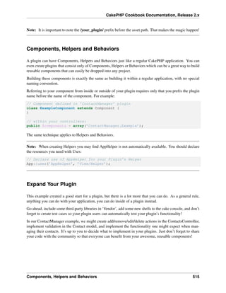 CakePHP Cookbook Documentation, Release 2.x
Note: It is important to note the /your_plugin/ preﬁx before the asset path. That makes the magic happen!
Components, Helpers and Behaviors
A plugin can have Components, Helpers and Behaviors just like a regular CakePHP application. You can
even create plugins that consist only of Components, Helpers or Behaviors which can be a great way to build
reusable components that can easily be dropped into any project.
Building these components is exactly the same as building it within a regular application, with no special
naming convention.
Referring to your component from inside or outside of your plugin requires only that you preﬁx the plugin
name before the name of the component. For example:
// Component defined in ’ContactManager’ plugin
class ExampleComponent extends Component {
}
// within your controllers:
public $components = array(’ContactManager.Example’);
The same technique applies to Helpers and Behaviors.
Note: When creating Helpers you may ﬁnd AppHelper is not automatically available. You should declare
the resources you need with Uses:
// Declare use of AppHelper for your Plugin’s Helper
App::uses(’AppHelper’, ’View/Helper’);
Expand Your Plugin
This example created a good start for a plugin, but there is a lot more that you can do. As a general rule,
anything you can do with your application, you can do inside of a plugin instead.
Go ahead, include some third-party libraries in ‘Vendor’, add some new shells to the cake console, and don’t
forget to create test cases so your plugin users can automatically test your plugin’s functionality!
In our ContactManager example, we might create add/remove/edit/delete actions in the ContactsController,
implement validation in the Contact model, and implement the functionality one might expect when man-
aging their contacts. It’s up to you to decide what to implement in your plugins. Just don’t forget to share
your code with the community so that everyone can beneﬁt from your awesome, reusable components!
Components, Helpers and Behaviors 515
 
