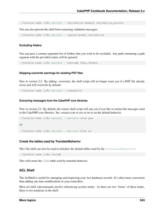 CakePHP Cookbook Documentation, Release 2.x
./Console/cake i18n extract --validation-domain validation_errors
You can also prevent the shell from extracting validation messages:
./Console/cake i18n extract --ignore-model-validation
Excluding folders
You can pass a comma separated list of folders that you wish to be excluded. Any path containing a path
segment with the provided values will be ignored:
./Console/cake i18n extract --exclude Test,Vendor
Skipping overwrite warnings for existing POT ﬁles
New in version 2.2. By adding –overwrite, the shell script will no longer warn you if a POT ﬁle already
exists and will overwrite by default:
./Console/cake i18n extract --overwrite
Extracting messages from the CakePHP core libraries
New in version 2.2. By default, the extract shell script will ask you if you like to extract the messages used
in the CakePHP core libraries. Set –extract-core to yes or no to set the default behavior.
./Console/cake i18n extract --extract-core yes
or
./Console/cake i18n extract --extract-core no
Create the tables used by TranslateBehavior
The i18n shell can also be used to initialize the default tables used by the TranslateBehavior:
./Console/cake i18n initdb
This will create the i18n table used by translate behavior.
ACL Shell
The AclShell is useful for managing and inspecting your Acl databases records. It’s often more convenient
than adding one time modiﬁcations to your controllers.
Most acl shell subcommands involve referencing aco/aro nodes. As there are two ‘forms’ of these nodes,
there is two notations in the shell:
More topics 543
 