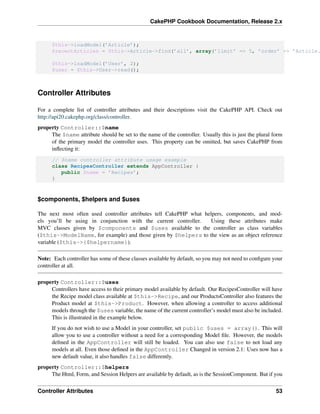 CakePHP Cookbook Documentation, Release 2.x
$this->loadModel(’Article’);
$recentArticles = $this->Article->find(’all’, array(’limit’ => 5, ’order’ => ’Article.
$this->loadModel(’User’, 2);
$user = $this->User->read();
Controller Attributes
For a complete list of controller attributes and their descriptions visit the CakePHP API. Check out
http://api20.cakephp.org/class/controller.
property Controller::$name
The $name attribute should be set to the name of the controller. Usually this is just the plural form
of the primary model the controller uses. This property can be omitted, but saves CakePHP from
inﬂecting it:
// $name controller attribute usage example
class RecipesController extends AppController {
public $name = ’Recipes’;
}
$components, $helpers and $uses
The next most often used controller attributes tell CakePHP what helpers, components, and mod-
els you’ll be using in conjunction with the current controller. Using these attributes make
MVC classes given by $components and $uses available to the controller as class variables
($this->ModelName, for example) and those given by $helpers to the view as an object reference
variable ($this->{$helpername}).
Note: Each controller has some of these classes available by default, so you may not need to conﬁgure your
controller at all.
property Controller::$uses
Controllers have access to their primary model available by default. Our RecipesController will have
the Recipe model class available at $this->Recipe, and our ProductsController also features the
Product model at $this->Product. However, when allowing a controller to access additional
models through the $uses variable, the name of the current controller’s model must also be included.
This is illustrated in the example below.
If you do not wish to use a Model in your controller, set public $uses = array(). This will
allow you to use a controller without a need for a corresponding Model ﬁle. However, the models
deﬁned in the AppController will still be loaded. You can also use false to not load any
models at all. Even those deﬁned in the AppController Changed in version 2.1: Uses now has a
new default value, it also handles false differently.
property Controller::$helpers
The Html, Form, and Session Helpers are available by default, as is the SessionComponent. But if you
Controller Attributes 53
 