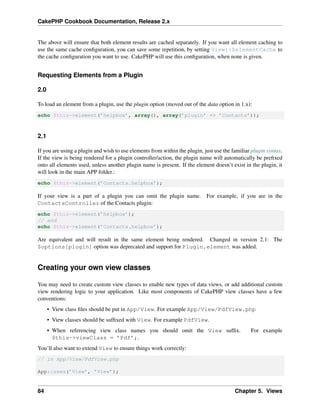 CakePHP Cookbook Documentation, Release 2.x
The above will ensure that both element results are cached separately. If you want all element caching to
use the same cache conﬁguration, you can save some repetition, by setting View::$elementCache to
the cache conﬁguration you want to use. CakePHP will use this conﬁguration, when none is given.
Requesting Elements from a Plugin
2.0
To load an element from a plugin, use the plugin option (moved out of the data option in 1.x):
echo $this->element(’helpbox’, array(), array(’plugin’ => ’Contacts’));
2.1
If you are using a plugin and wish to use elements from within the plugin, just use the familiar plugin syntax.
If the view is being rendered for a plugin controller/action, the plugin name will automatically be preﬁxed
onto all elements used, unless another plugin name is present. If the element doesn’t exist in the plugin, it
will look in the main APP folder.:
echo $this->element(’Contacts.helpbox’);
If your view is a part of a plugin you can omit the plugin name. For example, if you are in the
ContactsController of the Contacts plugin:
echo $this->element(’helpbox’);
// and
echo $this->element(’Contacts.helpbox’);
Are equivalent and will result in the same element being rendered. Changed in version 2.1: The
$options[plugin] option was deprecated and support for Plugin.element was added.
Creating your own view classes
You may need to create custom view classes to enable new types of data views, or add additional custom
view rendering logic to your application. Like most components of CakePHP view classes have a few
conventions:
• View class ﬁles should be put in App/View. For example App/View/PdfView.php
• View classes should be sufﬁxed with View. For example PdfView.
• When referencing view class names you should omit the View sufﬁx. For example
$this->viewClass = ’Pdf’;.
You’ll also want to extend View to ensure things work correctly:
// in App/View/PdfView.php
App::uses(’View’, ’View’);
84 Chapter 5. Views
 