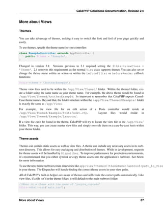 CakePHP Cookbook Documentation, Release 2.x
More about Views
Themes
You can take advantage of themes, making it easy to switch the look and feel of your page quickly and
easily.
To use themes, specify the theme name in your controller:
class ExampleController extends AppController {
public $theme = ’Example’;
}
Changed in version 2.1: Versions previous to 2.1 required setting the $this->viewClass =
’Theme’. 2.1 removes this requirement as the normal View class supports themes You can also set or
change the theme name within an action or within the beforeFilter or beforeRender callback
functions:
$this->theme = ’AnotherExample’;
Theme view ﬁles need to be within the /app/View/Themed/ folder. Within the themed folder, cre-
ate a folder using the same name as your theme name. For example, the above theme would be found in
/app/View/Themed/AnotherExample. Its important to remember that CakePHP expects Camel-
Case theme names. Beyond that, the folder structure within the /app/View/Themed/Example/ folder
is exactly the same as /app/View/.
For example, the view ﬁle for an edit action of a Posts controller would reside at
/app/View/Themed/Example/Posts/edit.ctp. Layout ﬁles would reside in
/app/View/Themed/Example/Layouts/.
If a view ﬁle can’t be found in the theme, CakePHP will try to locate the view ﬁle in the /app/View/
folder. This way, you can create master view ﬁles and simply override them on a case-by-case basis within
your theme folder.
Theme assets
Themes can contain static assets as well as view ﬁles. A theme can include any necessary assets in its web-
root directory. This allows for easy packaging and distribution of themes. While in development, requests
for theme assets will be handled by Dispatcher. To improve performance for production environments,
it’s recommended that you either symlink or copy theme assets into the application’s webroot. See below
for more information.
To use the new theme webroot create directories like app/View/Themed/<themeName>/webroot<path_to_file
in your theme. The Dispatcher will handle ﬁnding the correct theme assets in your view paths.
All of CakePHP’s built-in helpers are aware of themes and will create the correct paths automatically. Like
view ﬁles, if a ﬁle isn’t in the theme folder, it will default to the main webroot folder:
//When in a theme with the name of ’purple_cupcake’
$this->Html->css(’main.css’);
More about Views 87
 