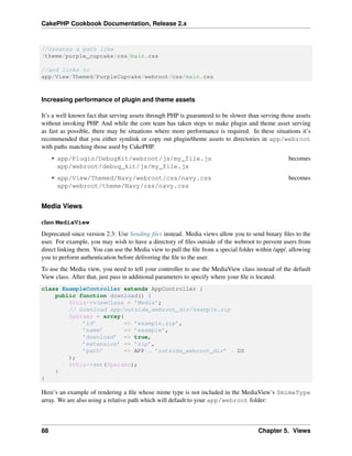CakePHP Cookbook Documentation, Release 2.x
//creates a path like
/theme/purple_cupcake/css/main.css
//and links to
app/View/Themed/PurpleCupcake/webroot/css/main.css
Increasing performance of plugin and theme assets
It’s a well known fact that serving assets through PHP is guaranteed to be slower than serving those assets
without invoking PHP. And while the core team has taken steps to make plugin and theme asset serving
as fast as possible, there may be situations where more performance is required. In these situations it’s
recommended that you either symlink or copy out plugin/theme assets to directories in app/webroot
with paths matching those used by CakePHP.
• app/Plugin/DebugKit/webroot/js/my_file.js becomes
app/webroot/debug_kit/js/my_file.js
• app/View/Themed/Navy/webroot/css/navy.css becomes
app/webroot/theme/Navy/css/navy.css
Media Views
class MediaView
Deprecated since version 2.3: Use Sending ﬁles instead. Media views allow you to send binary ﬁles to the
user. For example, you may wish to have a directory of ﬁles outside of the webroot to prevent users from
direct linking them. You can use the Media view to pull the ﬁle from a special folder within /app/, allowing
you to perform authentication before delivering the ﬁle to the user.
To use the Media view, you need to tell your controller to use the MediaView class instead of the default
View class. After that, just pass in additional parameters to specify where your ﬁle is located:
class ExampleController extends AppController {
public function download() {
$this->viewClass = ’Media’;
// Download app/outside_webroot_dir/example.zip
$params = array(
’id’ => ’example.zip’,
’name’ => ’example’,
’download’ => true,
’extension’ => ’zip’,
’path’ => APP . ’outside_webroot_dir’ . DS
);
$this->set($params);
}
}
Here’s an example of rendering a ﬁle whose mime type is not included in the MediaView’s $mimeType
array. We are also using a relative path which will default to your app/webroot folder:
88 Chapter 5. Views
 