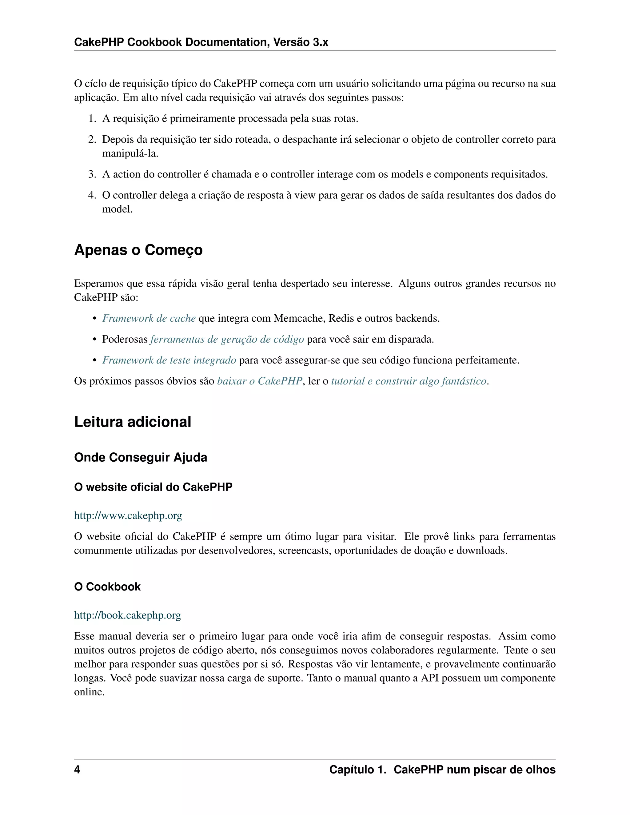 CakePHP Cookbook Documentation, Versão 3.x
O cíclo de requisição típico do CakePHP começa com um usuário solicitando uma página ou recurso na sua
aplicação. Em alto nível cada requisição vai através dos seguintes passos:
1. A requisição é primeiramente processada pela suas rotas.
2. Depois da requisição ter sido roteada, o despachante irá selecionar o objeto de controller correto para
manipulá-la.
3. A action do controller é chamada e o controller interage com os models e components requisitados.
4. O controller delega a criação de resposta à view para gerar os dados de saída resultantes dos dados do
model.
Apenas o Começo
Esperamos que essa rápida visão geral tenha despertado seu interesse. Alguns outros grandes recursos no
CakePHP são:
• Framework de cache que integra com Memcache, Redis e outros backends.
• Poderosas ferramentas de geração de código para você sair em disparada.
• Framework de teste integrado para você assegurar-se que seu código funciona perfeitamente.
Os próximos passos óbvios são baixar o CakePHP, ler o tutorial e construir algo fantástico.
Leitura adicional
Onde Conseguir Ajuda
O website oﬁcial do CakePHP
http://www.cakephp.org
O website oﬁcial do CakePHP é sempre um ótimo lugar para visitar. Ele provê links para ferramentas
comunmente utilizadas por desenvolvedores, screencasts, oportunidades de doação e downloads.
O Cookbook
http://book.cakephp.org
Esse manual deveria ser o primeiro lugar para onde você iria aﬁm de conseguir respostas. Assim como
muitos outros projetos de código aberto, nós conseguimos novos colaboradores regularmente. Tente o seu
melhor para responder suas questões por si só. Respostas vão vir lentamente, e provavelmente continuarão
longas. Você pode suavizar nossa carga de suporte. Tanto o manual quanto a API possuem um componente
online.
4 Capítulo 1. CakePHP num piscar de olhos
 