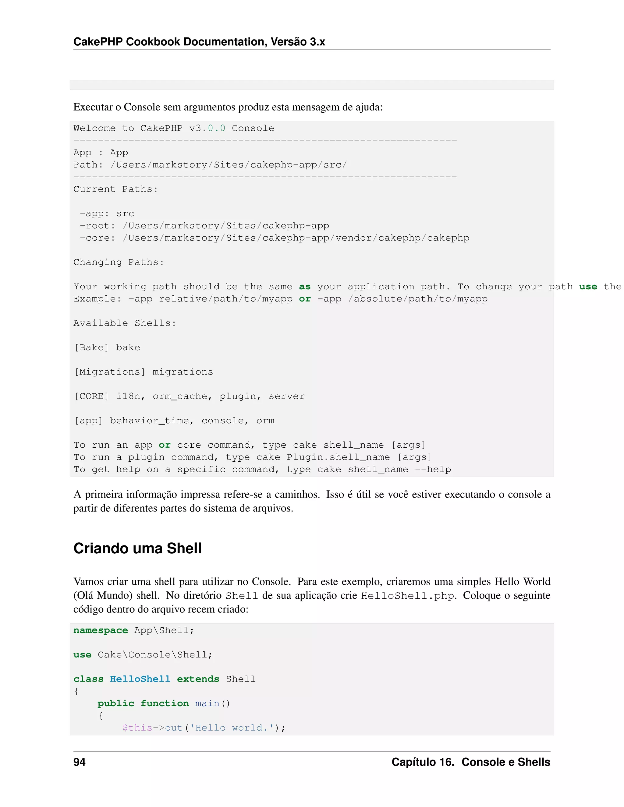 CakePHP Cookbook Documentation, Versão 3.x
Executar o Console sem argumentos produz esta mensagem de ajuda:
Welcome to CakePHP v3.0.0 Console
---------------------------------------------------------------
App : App
Path: /Users/markstory/Sites/cakephp-app/src/
---------------------------------------------------------------
Current Paths:
-app: src
-root: /Users/markstory/Sites/cakephp-app
-core: /Users/markstory/Sites/cakephp-app/vendor/cakephp/cakephp
Changing Paths:
Your working path should be the same as your application path. To change your path use the
Example: -app relative/path/to/myapp or -app /absolute/path/to/myapp
Available Shells:
[Bake] bake
[Migrations] migrations
[CORE] i18n, orm_cache, plugin, server
[app] behavior_time, console, orm
To run an app or core command, type cake shell_name [args]
To run a plugin command, type cake Plugin.shell_name [args]
To get help on a specific command, type cake shell_name --help
A primeira informação impressa refere-se a caminhos. Isso é útil se você estiver executando o console a
partir de diferentes partes do sistema de arquivos.
Criando uma Shell
Vamos criar uma shell para utilizar no Console. Para este exemplo, criaremos uma simples Hello World
(Olá Mundo) shell. No diretório Shell de sua aplicação crie HelloShell.php. Coloque o seguinte
código dentro do arquivo recem criado:
namespace AppShell;
use CakeConsoleShell;
class HelloShell extends Shell
{
public function main()
{
$this->out('Hello world.');
94 Capítulo 16. Console e Shells
 