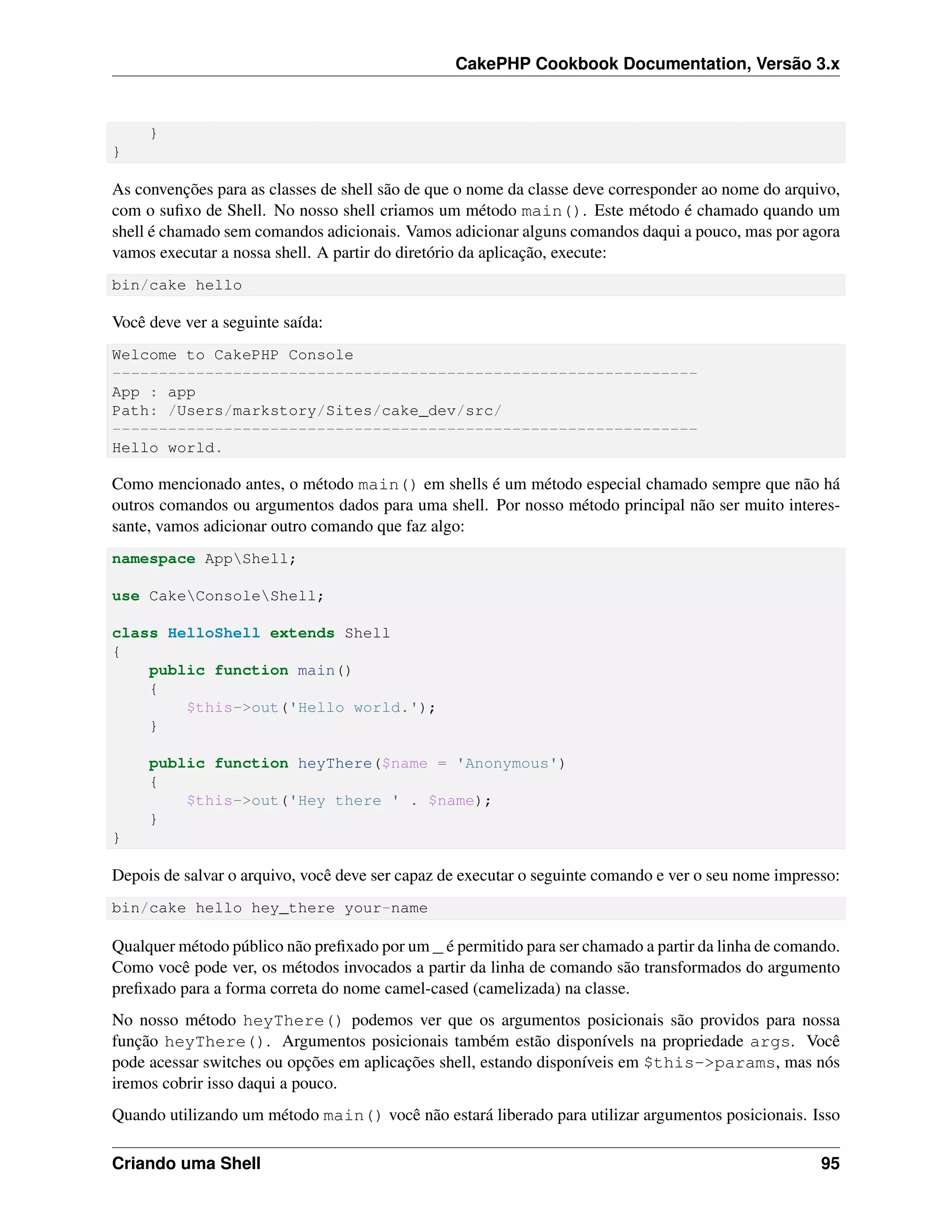 CakePHP Cookbook Documentation, Versão 3.x
}
}
As convenções para as classes de shell são de que o nome da classe deve corresponder ao nome do arquivo,
com o suﬁxo de Shell. No nosso shell criamos um método main(). Este método é chamado quando um
shell é chamado sem comandos adicionais. Vamos adicionar alguns comandos daqui a pouco, mas por agora
vamos executar a nossa shell. A partir do diretório da aplicação, execute:
bin/cake hello
Você deve ver a seguinte saída:
Welcome to CakePHP Console
---------------------------------------------------------------
App : app
Path: /Users/markstory/Sites/cake_dev/src/
---------------------------------------------------------------
Hello world.
Como mencionado antes, o método main() em shells é um método especial chamado sempre que não há
outros comandos ou argumentos dados para uma shell. Por nosso método principal não ser muito interes-
sante, vamos adicionar outro comando que faz algo:
namespace AppShell;
use CakeConsoleShell;
class HelloShell extends Shell
{
public function main()
{
$this->out('Hello world.');
}
public function heyThere($name = 'Anonymous')
{
$this->out('Hey there ' . $name);
}
}
Depois de salvar o arquivo, você deve ser capaz de executar o seguinte comando e ver o seu nome impresso:
bin/cake hello hey_there your-name
Qualquer método público não preﬁxado por um _ é permitido para ser chamado a partir da linha de comando.
Como você pode ver, os métodos invocados a partir da linha de comando são transformados do argumento
preﬁxado para a forma correta do nome camel-cased (camelizada) na classe.
No nosso método heyThere() podemos ver que os argumentos posicionais são providos para nossa
função heyThere(). Argumentos posicionais também estão disponívels na propriedade args. Você
pode acessar switches ou opções em aplicações shell, estando disponíveis em $this->params, mas nós
iremos cobrir isso daqui a pouco.
Quando utilizando um método main() você não estará liberado para utilizar argumentos posicionais. Isso
Criando uma Shell 95
 