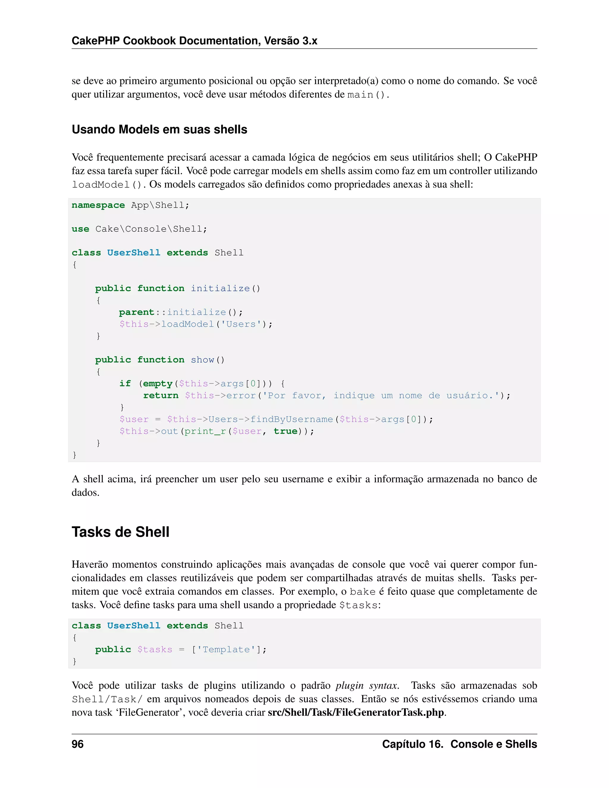 CakePHP Cookbook Documentation, Versão 3.x
se deve ao primeiro argumento posicional ou opção ser interpretado(a) como o nome do comando. Se você
quer utilizar argumentos, você deve usar métodos diferentes de main().
Usando Models em suas shells
Você frequentemente precisará acessar a camada lógica de negócios em seus utilitários shell; O CakePHP
faz essa tarefa super fácil. Você pode carregar models em shells assim como faz em um controller utilizando
loadModel(). Os models carregados são deﬁnidos como propriedades anexas à sua shell:
namespace AppShell;
use CakeConsoleShell;
class UserShell extends Shell
{
public function initialize()
{
parent::initialize();
$this->loadModel('Users');
}
public function show()
{
if (empty($this->args[0])) {
return $this->error('Por favor, indique um nome de usuário.');
}
$user = $this->Users->findByUsername($this->args[0]);
$this->out(print_r($user, true));
}
}
A shell acima, irá preencher um user pelo seu username e exibir a informação armazenada no banco de
dados.
Tasks de Shell
Haverão momentos construindo aplicações mais avançadas de console que você vai querer compor fun-
cionalidades em classes reutilizáveis que podem ser compartilhadas através de muitas shells. Tasks per-
mitem que você extraia comandos em classes. Por exemplo, o bake é feito quase que completamente de
tasks. Você deﬁne tasks para uma shell usando a propriedade $tasks:
class UserShell extends Shell
{
public $tasks = ['Template'];
}
Você pode utilizar tasks de plugins utilizando o padrão plugin syntax. Tasks são armazenadas sob
Shell/Task/ em arquivos nomeados depois de suas classes. Então se nós estivéssemos criando uma
nova task ‘FileGenerator’, você deveria criar src/Shell/Task/FileGeneratorTask.php.
96 Capítulo 16. Console e Shells
 