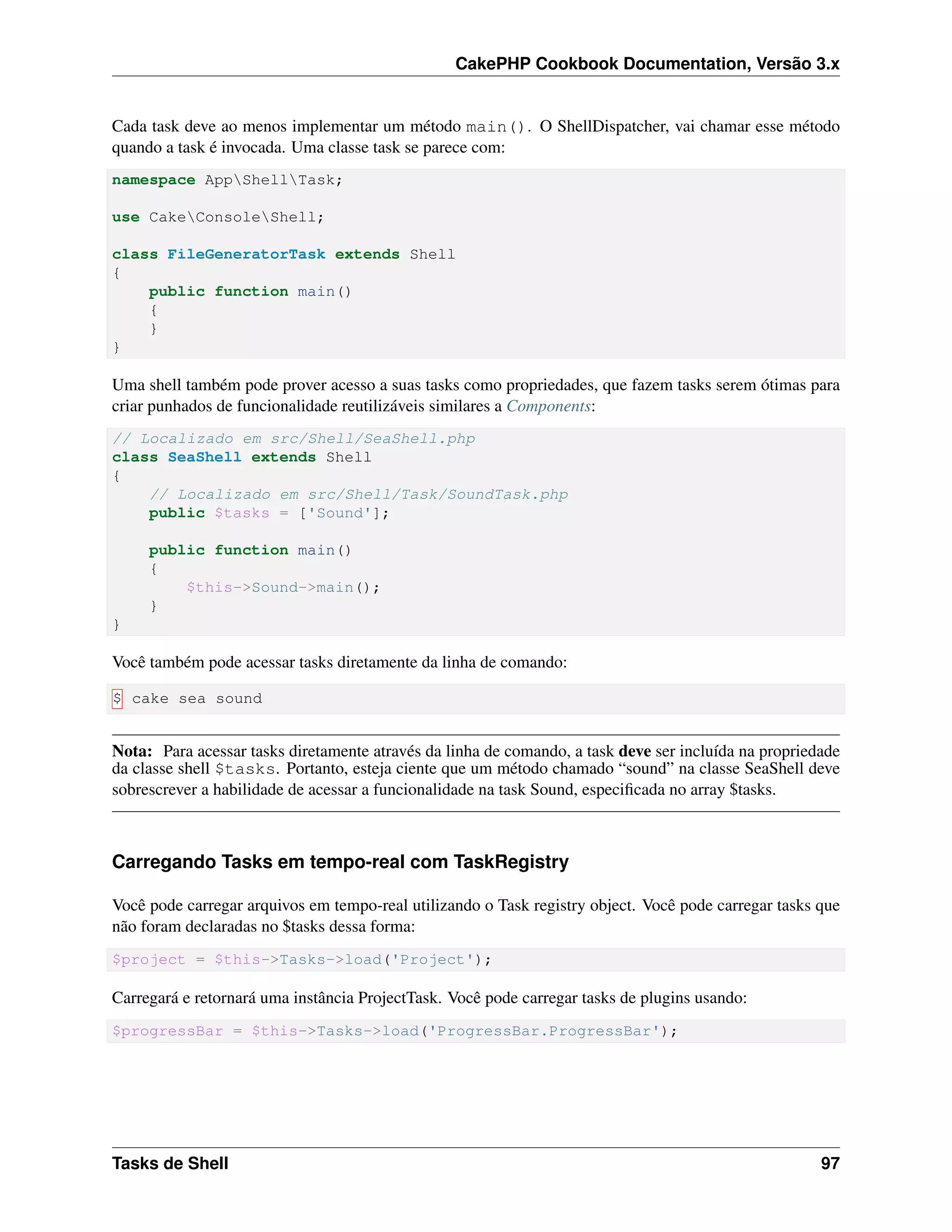 CakePHP Cookbook Documentation, Versão 3.x
Cada task deve ao menos implementar um método main(). O ShellDispatcher, vai chamar esse método
quando a task é invocada. Uma classe task se parece com:
namespace AppShellTask;
use CakeConsoleShell;
class FileGeneratorTask extends Shell
{
public function main()
{
}
}
Uma shell também pode prover acesso a suas tasks como propriedades, que fazem tasks serem ótimas para
criar punhados de funcionalidade reutilizáveis similares a Components:
// Localizado em src/Shell/SeaShell.php
class SeaShell extends Shell
{
// Localizado em src/Shell/Task/SoundTask.php
public $tasks = ['Sound'];
public function main()
{
$this->Sound->main();
}
}
Você também pode acessar tasks diretamente da linha de comando:
$ cake sea sound
Nota: Para acessar tasks diretamente através da linha de comando, a task deve ser incluída na propriedade
da classe shell $tasks. Portanto, esteja ciente que um método chamado “sound” na classe SeaShell deve
sobrescrever a habilidade de acessar a funcionalidade na task Sound, especiﬁcada no array $tasks.
Carregando Tasks em tempo-real com TaskRegistry
Você pode carregar arquivos em tempo-real utilizando o Task registry object. Você pode carregar tasks que
não foram declaradas no $tasks dessa forma:
$project = $this->Tasks->load('Project');
Carregará e retornará uma instância ProjectTask. Você pode carregar tasks de plugins usando:
$progressBar = $this->Tasks->load('ProgressBar.ProgressBar');
Tasks de Shell 97
 
