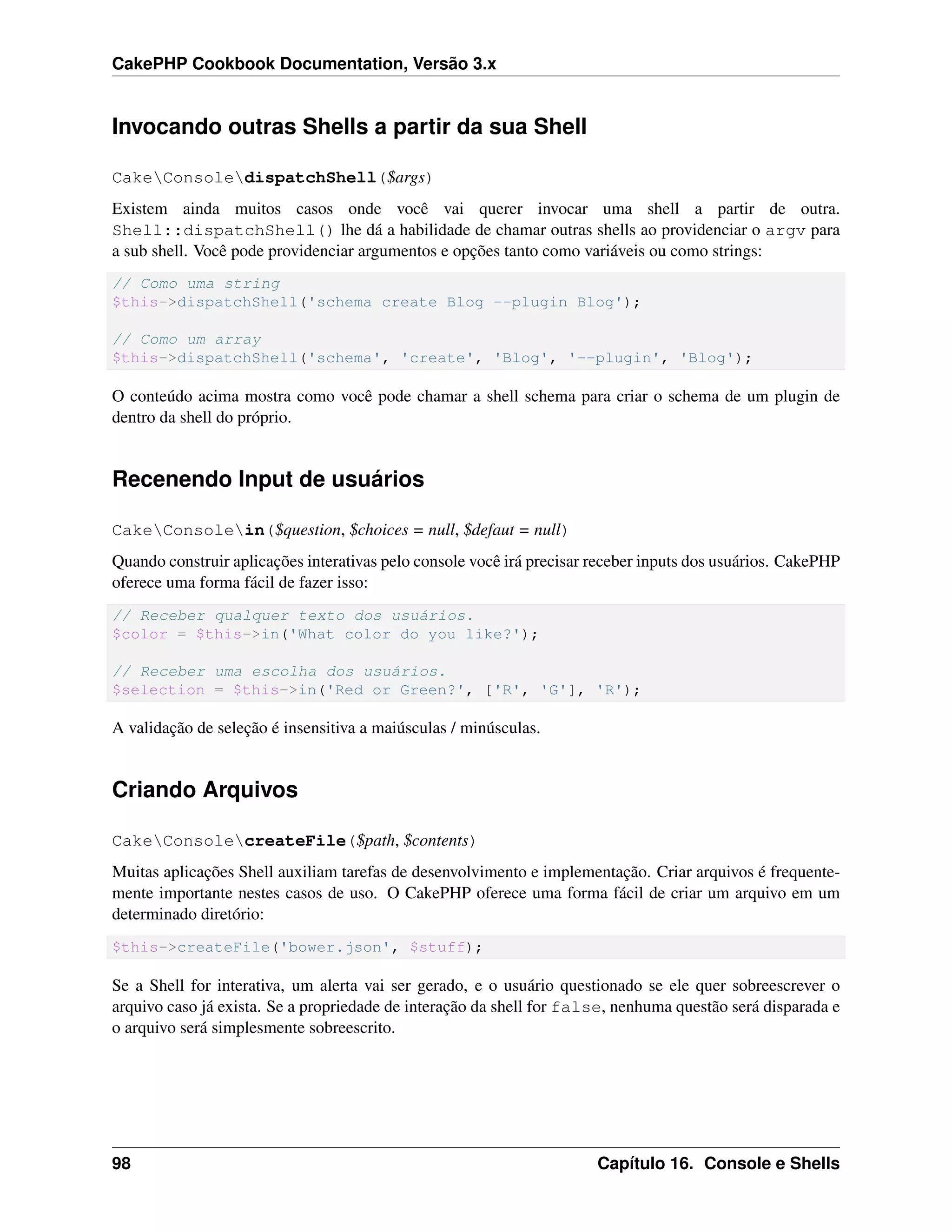 CakePHP Cookbook Documentation, Versão 3.x
Invocando outras Shells a partir da sua Shell
CakeConsoledispatchShell($args)
Existem ainda muitos casos onde você vai querer invocar uma shell a partir de outra.
Shell::dispatchShell() lhe dá a habilidade de chamar outras shells ao providenciar o argv para
a sub shell. Você pode providenciar argumentos e opções tanto como variáveis ou como strings:
// Como uma string
$this->dispatchShell('schema create Blog --plugin Blog');
// Como um array
$this->dispatchShell('schema', 'create', 'Blog', '--plugin', 'Blog');
O conteúdo acima mostra como você pode chamar a shell schema para criar o schema de um plugin de
dentro da shell do próprio.
Recenendo Input de usuários
CakeConsolein($question, $choices = null, $defaut = null)
Quando construir aplicações interativas pelo console você irá precisar receber inputs dos usuários. CakePHP
oferece uma forma fácil de fazer isso:
// Receber qualquer texto dos usuários.
$color = $this->in('What color do you like?');
// Receber uma escolha dos usuários.
$selection = $this->in('Red or Green?', ['R', 'G'], 'R');
A validação de seleção é insensitiva a maiúsculas / minúsculas.
Criando Arquivos
CakeConsolecreateFile($path, $contents)
Muitas aplicações Shell auxiliam tarefas de desenvolvimento e implementação. Criar arquivos é frequente-
mente importante nestes casos de uso. O CakePHP oferece uma forma fácil de criar um arquivo em um
determinado diretório:
$this->createFile('bower.json', $stuff);
Se a Shell for interativa, um alerta vai ser gerado, e o usuário questionado se ele quer sobreescrever o
arquivo caso já exista. Se a propriedade de interação da shell for false, nenhuma questão será disparada e
o arquivo será simplesmente sobreescrito.
98 Capítulo 16. Console e Shells
 