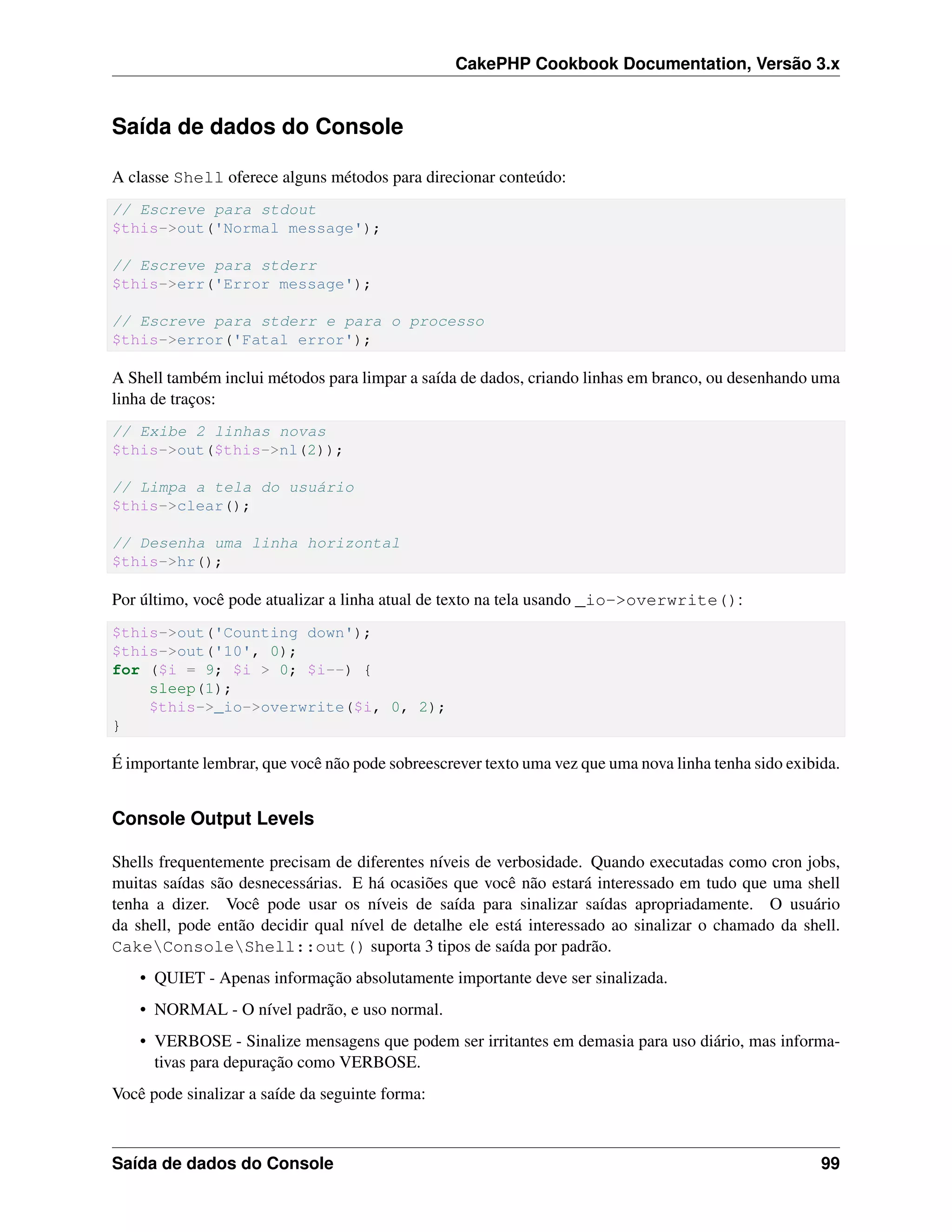 CakePHP Cookbook Documentation, Versão 3.x
Saída de dados do Console
A classe Shell oferece alguns métodos para direcionar conteúdo:
// Escreve para stdout
$this->out('Normal message');
// Escreve para stderr
$this->err('Error message');
// Escreve para stderr e para o processo
$this->error('Fatal error');
A Shell também inclui métodos para limpar a saída de dados, criando linhas em branco, ou desenhando uma
linha de traços:
// Exibe 2 linhas novas
$this->out($this->nl(2));
// Limpa a tela do usuário
$this->clear();
// Desenha uma linha horizontal
$this->hr();
Por último, você pode atualizar a linha atual de texto na tela usando _io->overwrite():
$this->out('Counting down');
$this->out('10', 0);
for ($i = 9; $i > 0; $i--) {
sleep(1);
$this->_io->overwrite($i, 0, 2);
}
É importante lembrar, que você não pode sobreescrever texto uma vez que uma nova linha tenha sido exibida.
Console Output Levels
Shells frequentemente precisam de diferentes níveis de verbosidade. Quando executadas como cron jobs,
muitas saídas são desnecessárias. E há ocasiões que você não estará interessado em tudo que uma shell
tenha a dizer. Você pode usar os níveis de saída para sinalizar saídas apropriadamente. O usuário
da shell, pode então decidir qual nível de detalhe ele está interessado ao sinalizar o chamado da shell.
CakeConsoleShell::out() suporta 3 tipos de saída por padrão.
• QUIET - Apenas informação absolutamente importante deve ser sinalizada.
• NORMAL - O nível padrão, e uso normal.
• VERBOSE - Sinalize mensagens que podem ser irritantes em demasia para uso diário, mas informa-
tivas para depuração como VERBOSE.
Você pode sinalizar a saíde da seguinte forma:
Saída de dados do Console 99
 