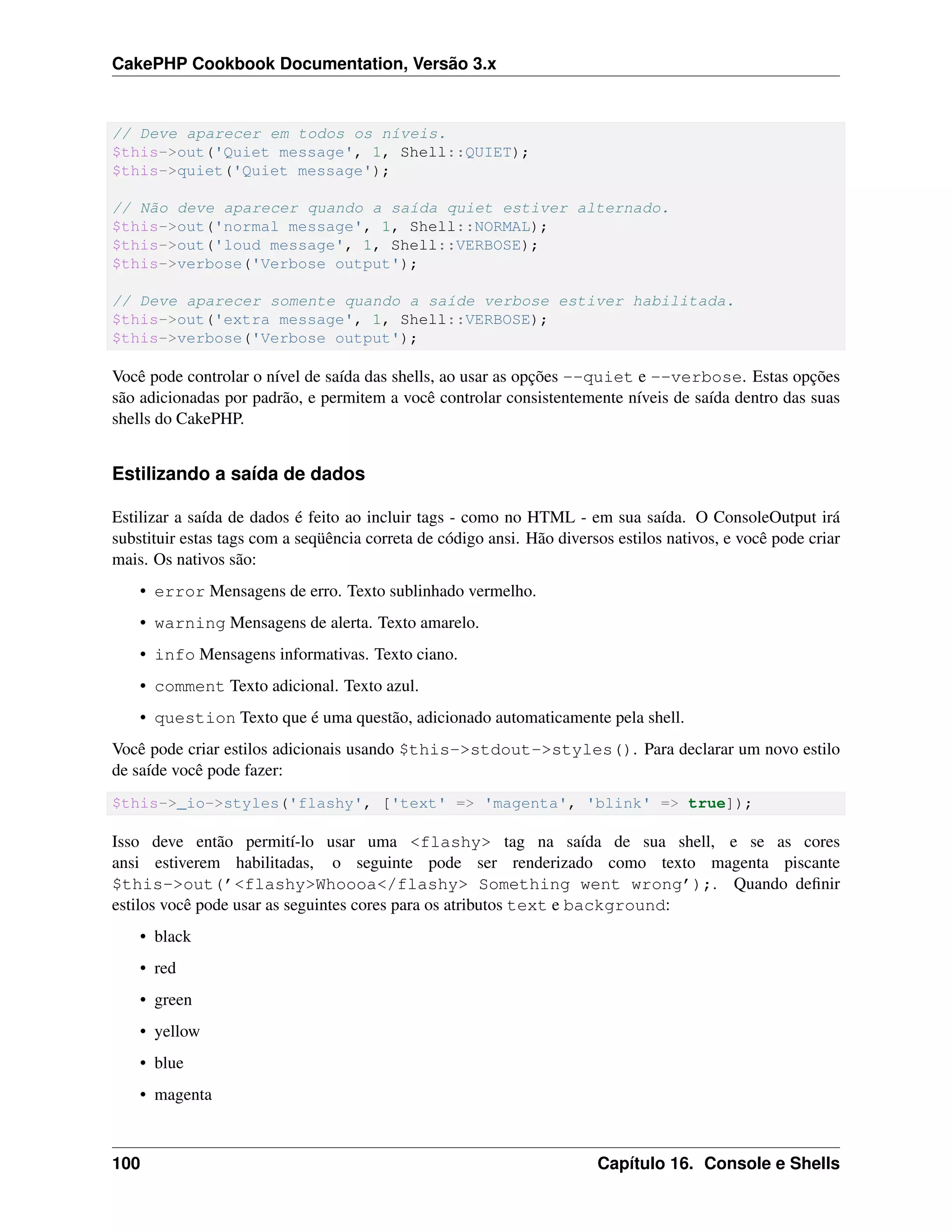 CakePHP Cookbook Documentation, Versão 3.x
// Deve aparecer em todos os níveis.
$this->out('Quiet message', 1, Shell::QUIET);
$this->quiet('Quiet message');
// Não deve aparecer quando a saída quiet estiver alternado.
$this->out('normal message', 1, Shell::NORMAL);
$this->out('loud message', 1, Shell::VERBOSE);
$this->verbose('Verbose output');
// Deve aparecer somente quando a saíde verbose estiver habilitada.
$this->out('extra message', 1, Shell::VERBOSE);
$this->verbose('Verbose output');
Você pode controlar o nível de saída das shells, ao usar as opções --quiet e --verbose. Estas opções
são adicionadas por padrão, e permitem a você controlar consistentemente níveis de saída dentro das suas
shells do CakePHP.
Estilizando a saída de dados
Estilizar a saída de dados é feito ao incluir tags - como no HTML - em sua saída. O ConsoleOutput irá
substituir estas tags com a seqüência correta de código ansi. Hão diversos estilos nativos, e você pode criar
mais. Os nativos são:
• error Mensagens de erro. Texto sublinhado vermelho.
• warning Mensagens de alerta. Texto amarelo.
• info Mensagens informativas. Texto ciano.
• comment Texto adicional. Texto azul.
• question Texto que é uma questão, adicionado automaticamente pela shell.
Você pode criar estilos adicionais usando $this->stdout->styles(). Para declarar um novo estilo
de saíde você pode fazer:
$this->_io->styles('flashy', ['text' => 'magenta', 'blink' => true]);
Isso deve então permití-lo usar uma <flashy> tag na saída de sua shell, e se as cores
ansi estiverem habilitadas, o seguinte pode ser renderizado como texto magenta piscante
$this->out(’<flashy>Whoooa</flashy> Something went wrong’);. Quando deﬁnir
estilos você pode usar as seguintes cores para os atributos text e background:
• black
• red
• green
• yellow
• blue
• magenta
100 Capítulo 16. Console e Shells
 