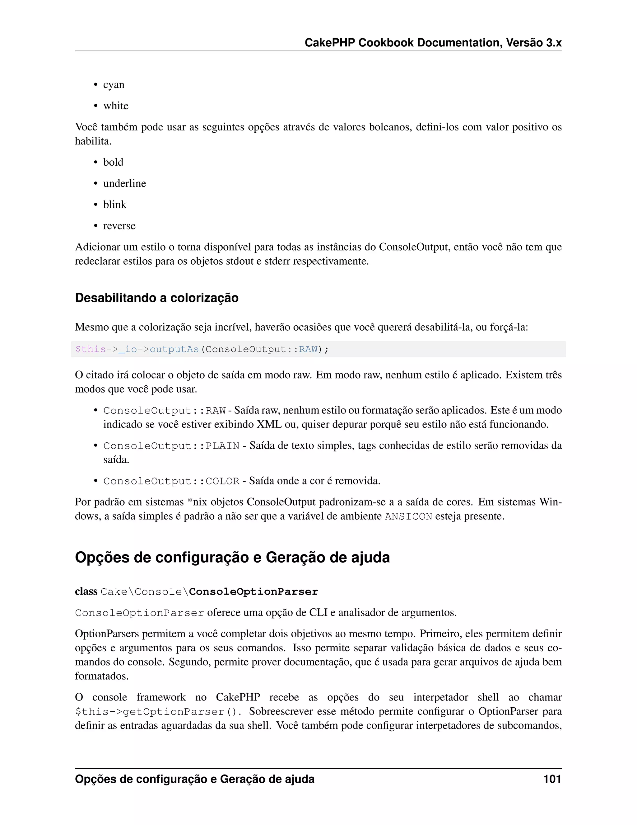 CakePHP Cookbook Documentation, Versão 3.x
• cyan
• white
Você também pode usar as seguintes opções através de valores boleanos, deﬁni-los com valor positivo os
habilita.
• bold
• underline
• blink
• reverse
Adicionar um estilo o torna disponível para todas as instâncias do ConsoleOutput, então você não tem que
redeclarar estilos para os objetos stdout e stderr respectivamente.
Desabilitando a colorização
Mesmo que a colorização seja incrível, haverão ocasiões que você quererá desabilitá-la, ou forçá-la:
$this->_io->outputAs(ConsoleOutput::RAW);
O citado irá colocar o objeto de saída em modo raw. Em modo raw, nenhum estilo é aplicado. Existem três
modos que você pode usar.
• ConsoleOutput::RAW - Saída raw, nenhum estilo ou formatação serão aplicados. Este é um modo
indicado se você estiver exibindo XML ou, quiser depurar porquê seu estilo não está funcionando.
• ConsoleOutput::PLAIN - Saída de texto simples, tags conhecidas de estilo serão removidas da
saída.
• ConsoleOutput::COLOR - Saída onde a cor é removida.
Por padrão em sistemas *nix objetos ConsoleOutput padronizam-se a a saída de cores. Em sistemas Win-
dows, a saída simples é padrão a não ser que a variável de ambiente ANSICON esteja presente.
Opções de conﬁguração e Geração de ajuda
class CakeConsoleConsoleOptionParser
ConsoleOptionParser oferece uma opção de CLI e analisador de argumentos.
OptionParsers permitem a você completar dois objetivos ao mesmo tempo. Primeiro, eles permitem deﬁnir
opções e argumentos para os seus comandos. Isso permite separar validação básica de dados e seus co-
mandos do console. Segundo, permite prover documentação, que é usada para gerar arquivos de ajuda bem
formatados.
O console framework no CakePHP recebe as opções do seu interpetador shell ao chamar
$this->getOptionParser(). Sobreescrever esse método permite conﬁgurar o OptionParser para
deﬁnir as entradas aguardadas da sua shell. Você também pode conﬁgurar interpetadores de subcomandos,
Opções de conﬁguração e Geração de ajuda 101
 
