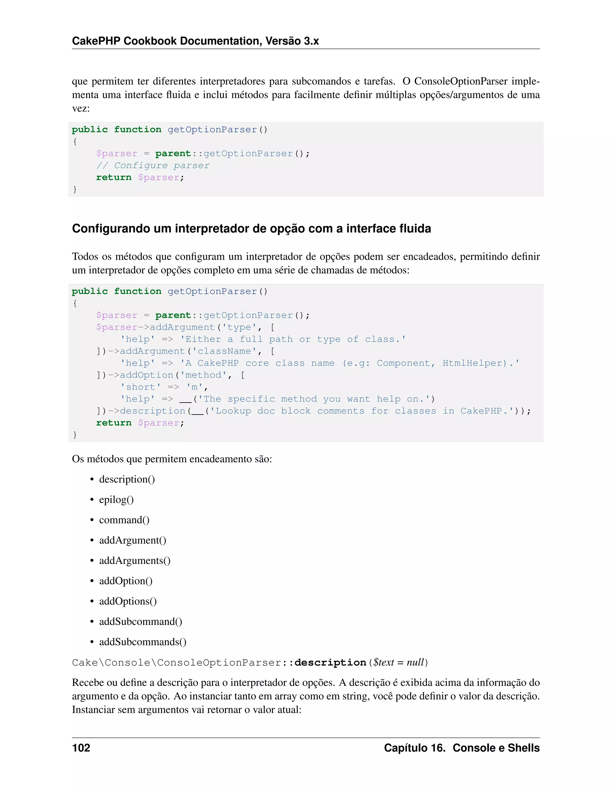 CakePHP Cookbook Documentation, Versão 3.x
que permitem ter diferentes interpretadores para subcomandos e tarefas. O ConsoleOptionParser imple-
menta uma interface ﬂuida e inclui métodos para facilmente deﬁnir múltiplas opções/argumentos de uma
vez:
public function getOptionParser()
{
$parser = parent::getOptionParser();
// Configure parser
return $parser;
}
Conﬁgurando um interpretador de opção com a interface ﬂuida
Todos os métodos que conﬁguram um interpretador de opções podem ser encadeados, permitindo deﬁnir
um interpretador de opções completo em uma série de chamadas de métodos:
public function getOptionParser()
{
$parser = parent::getOptionParser();
$parser->addArgument('type', [
'help' => 'Either a full path or type of class.'
])->addArgument('className', [
'help' => 'A CakePHP core class name (e.g: Component, HtmlHelper).'
])->addOption('method', [
'short' => 'm',
'help' => __('The specific method you want help on.')
])->description(__('Lookup doc block comments for classes in CakePHP.'));
return $parser;
}
Os métodos que permitem encadeamento são:
• description()
• epilog()
• command()
• addArgument()
• addArguments()
• addOption()
• addOptions()
• addSubcommand()
• addSubcommands()
CakeConsoleConsoleOptionParser::description($text = null)
Recebe ou deﬁne a descrição para o interpretador de opções. A descrição é exibida acima da informação do
argumento e da opção. Ao instanciar tanto em array como em string, você pode deﬁnir o valor da descrição.
Instanciar sem argumentos vai retornar o valor atual:
102 Capítulo 16. Console e Shells
 