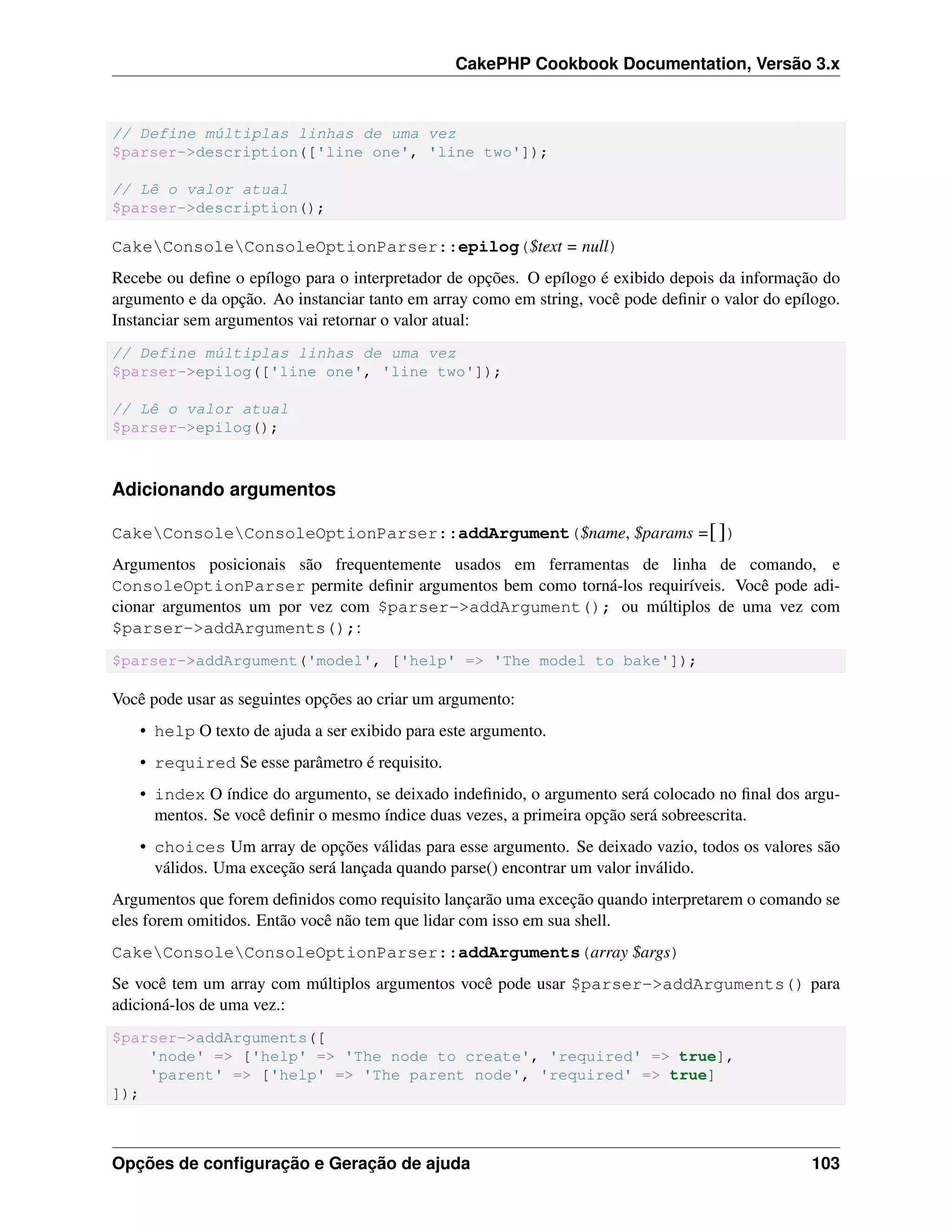 CakePHP Cookbook Documentation, Versão 3.x
// Define múltiplas linhas de uma vez
$parser->description(['line one', 'line two']);
// Lê o valor atual
$parser->description();
CakeConsoleConsoleOptionParser::epilog($text = null)
Recebe ou deﬁne o epílogo para o interpretador de opções. O epílogo é exibido depois da informação do
argumento e da opção. Ao instanciar tanto em array como em string, você pode deﬁnir o valor do epílogo.
Instanciar sem argumentos vai retornar o valor atual:
// Define múltiplas linhas de uma vez
$parser->epilog(['line one', 'line two']);
// Lê o valor atual
$parser->epilog();
Adicionando argumentos
CakeConsoleConsoleOptionParser::addArgument($name, $params =[])
Argumentos posicionais são frequentemente usados em ferramentas de linha de comando, e
ConsoleOptionParser permite deﬁnir argumentos bem como torná-los requiríveis. Você pode adi-
cionar argumentos um por vez com $parser->addArgument(); ou múltiplos de uma vez com
$parser->addArguments();:
$parser->addArgument('model', ['help' => 'The model to bake']);
Você pode usar as seguintes opções ao criar um argumento:
• help O texto de ajuda a ser exibido para este argumento.
• required Se esse parâmetro é requisito.
• index O índice do argumento, se deixado indeﬁnido, o argumento será colocado no ﬁnal dos argu-
mentos. Se você deﬁnir o mesmo índice duas vezes, a primeira opção será sobreescrita.
• choices Um array de opções válidas para esse argumento. Se deixado vazio, todos os valores são
válidos. Uma exceção será lançada quando parse() encontrar um valor inválido.
Argumentos que forem deﬁnidos como requisito lançarão uma exceção quando interpretarem o comando se
eles forem omitidos. Então você não tem que lidar com isso em sua shell.
CakeConsoleConsoleOptionParser::addArguments(array $args)
Se você tem um array com múltiplos argumentos você pode usar $parser->addArguments() para
adicioná-los de uma vez.:
$parser->addArguments([
'node' => ['help' => 'The node to create', 'required' => true],
'parent' => ['help' => 'The parent node', 'required' => true]
]);
Opções de conﬁguração e Geração de ajuda 103
 