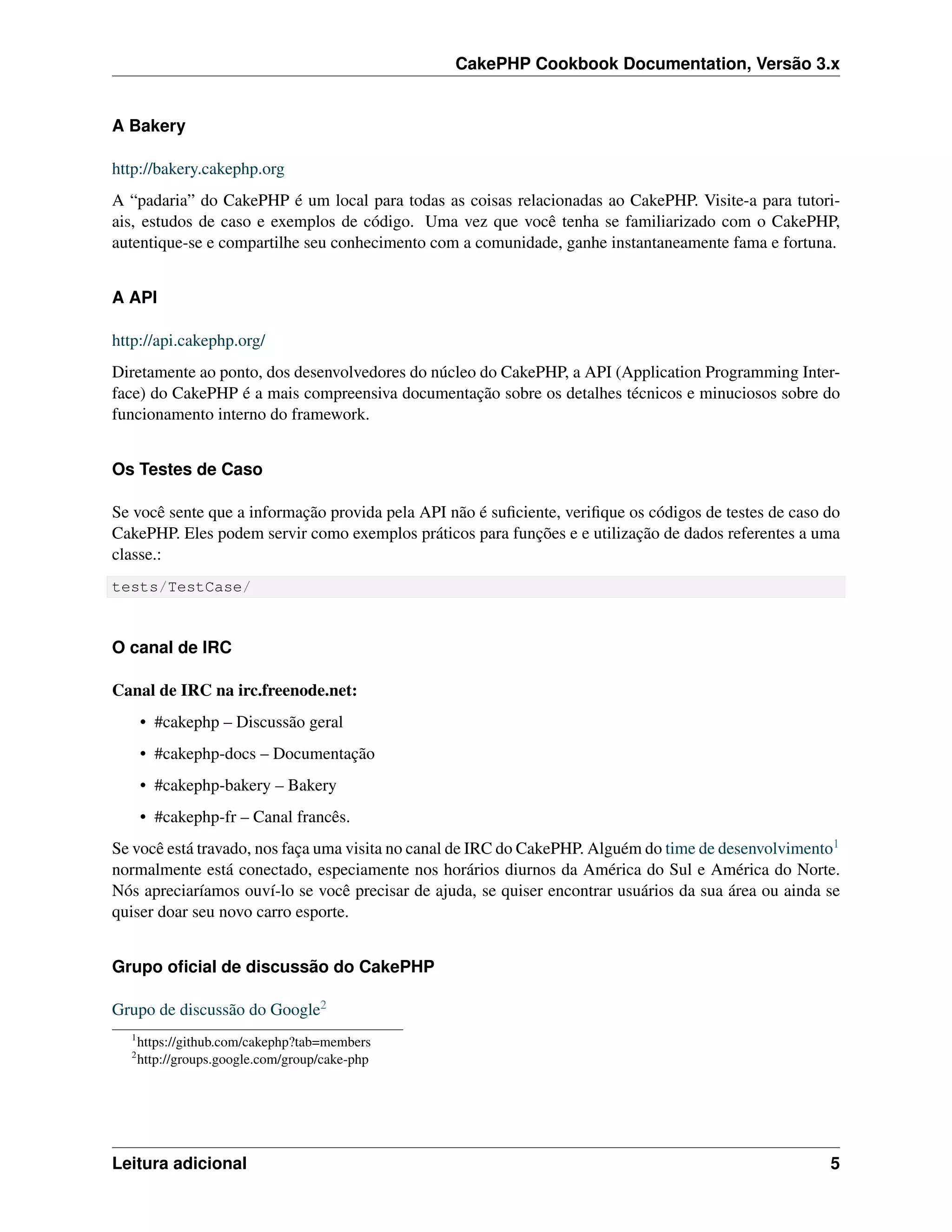 CakePHP Cookbook Documentation, Versão 3.x
A Bakery
http://bakery.cakephp.org
A “padaria” do CakePHP é um local para todas as coisas relacionadas ao CakePHP. Visite-a para tutori-
ais, estudos de caso e exemplos de código. Uma vez que você tenha se familiarizado com o CakePHP,
autentique-se e compartilhe seu conhecimento com a comunidade, ganhe instantaneamente fama e fortuna.
A API
http://api.cakephp.org/
Diretamente ao ponto, dos desenvolvedores do núcleo do CakePHP, a API (Application Programming Inter-
face) do CakePHP é a mais compreensiva documentação sobre os detalhes técnicos e minuciosos sobre do
funcionamento interno do framework.
Os Testes de Caso
Se você sente que a informação provida pela API não é suﬁciente, veriﬁque os códigos de testes de caso do
CakePHP. Eles podem servir como exemplos práticos para funções e e utilização de dados referentes a uma
classe.:
tests/TestCase/
O canal de IRC
Canal de IRC na irc.freenode.net:
• #cakephp – Discussão geral
• #cakephp-docs – Documentação
• #cakephp-bakery – Bakery
• #cakephp-fr – Canal francês.
Se você está travado, nos faça uma visita no canal de IRC do CakePHP. Alguém do time de desenvolvimento1
normalmente está conectado, especiamente nos horários diurnos da América do Sul e América do Norte.
Nós apreciaríamos ouví-lo se você precisar de ajuda, se quiser encontrar usuários da sua área ou ainda se
quiser doar seu novo carro esporte.
Grupo oﬁcial de discussão do CakePHP
Grupo de discussão do Google2
1
https://github.com/cakephp?tab=members
2
http://groups.google.com/group/cake-php
Leitura adicional 5
 