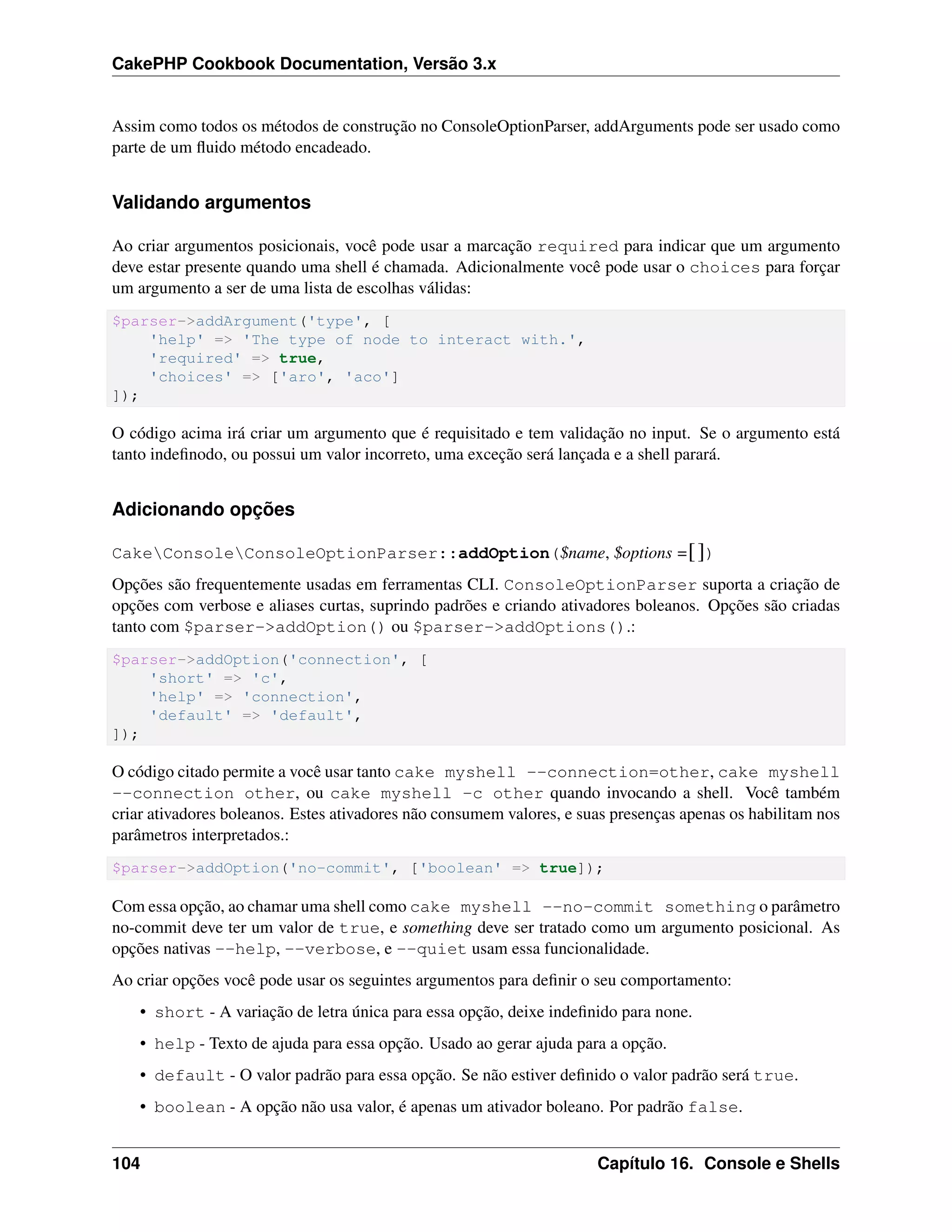 CakePHP Cookbook Documentation, Versão 3.x
Assim como todos os métodos de construção no ConsoleOptionParser, addArguments pode ser usado como
parte de um ﬂuido método encadeado.
Validando argumentos
Ao criar argumentos posicionais, você pode usar a marcação required para indicar que um argumento
deve estar presente quando uma shell é chamada. Adicionalmente você pode usar o choices para forçar
um argumento a ser de uma lista de escolhas válidas:
$parser->addArgument('type', [
'help' => 'The type of node to interact with.',
'required' => true,
'choices' => ['aro', 'aco']
]);
O código acima irá criar um argumento que é requisitado e tem validação no input. Se o argumento está
tanto indeﬁnodo, ou possui um valor incorreto, uma exceção será lançada e a shell parará.
Adicionando opções
CakeConsoleConsoleOptionParser::addOption($name, $options =[])
Opções são frequentemente usadas em ferramentas CLI. ConsoleOptionParser suporta a criação de
opções com verbose e aliases curtas, suprindo padrões e criando ativadores boleanos. Opções são criadas
tanto com $parser->addOption() ou $parser->addOptions().:
$parser->addOption('connection', [
'short' => 'c',
'help' => 'connection',
'default' => 'default',
]);
O código citado permite a você usar tanto cake myshell --connection=other, cake myshell
--connection other, ou cake myshell -c other quando invocando a shell. Você também
criar ativadores boleanos. Estes ativadores não consumem valores, e suas presenças apenas os habilitam nos
parâmetros interpretados.:
$parser->addOption('no-commit', ['boolean' => true]);
Com essa opção, ao chamar uma shell como cake myshell --no-commit something o parâmetro
no-commit deve ter um valor de true, e something deve ser tratado como um argumento posicional. As
opções nativas --help, --verbose, e --quiet usam essa funcionalidade.
Ao criar opções você pode usar os seguintes argumentos para deﬁnir o seu comportamento:
• short - A variação de letra única para essa opção, deixe indeﬁnido para none.
• help - Texto de ajuda para essa opção. Usado ao gerar ajuda para a opção.
• default - O valor padrão para essa opção. Se não estiver deﬁnido o valor padrão será true.
• boolean - A opção não usa valor, é apenas um ativador boleano. Por padrão false.
104 Capítulo 16. Console e Shells
 