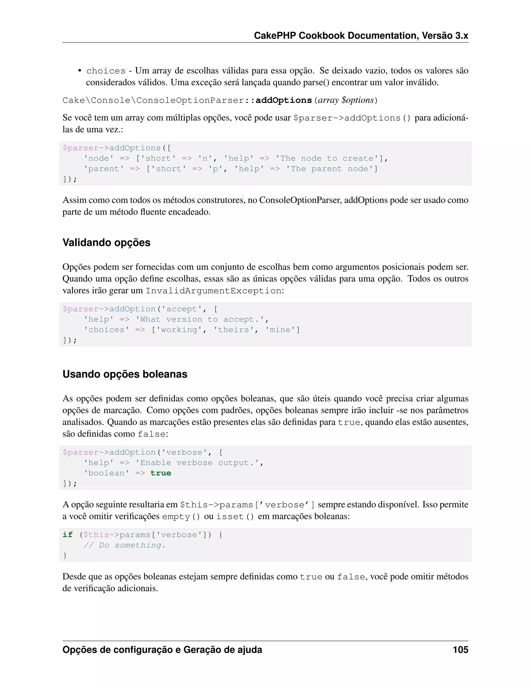 CakePHP Cookbook Documentation, Versão 3.x
• choices - Um array de escolhas válidas para essa opção. Se deixado vazio, todos os valores são
considerados válidos. Uma exceção será lançada quando parse() encontrar um valor inválido.
CakeConsoleConsoleOptionParser::addOptions(array $options)
Se você tem um array com múltiplas opções, você pode usar $parser->addOptions() para adicioná-
las de uma vez.:
$parser->addOptions([
'node' => ['short' => 'n', 'help' => 'The node to create'],
'parent' => ['short' => 'p', 'help' => 'The parent node']
]);
Assim como com todos os métodos construtores, no ConsoleOptionParser, addOptions pode ser usado como
parte de um método ﬂuente encadeado.
Validando opções
Opções podem ser fornecidas com um conjunto de escolhas bem como argumentos posicionais podem ser.
Quando uma opção deﬁne escolhas, essas são as únicas opções válidas para uma opção. Todos os outros
valores irão gerar um InvalidArgumentException:
$parser->addOption('accept', [
'help' => 'What version to accept.',
'choices' => ['working', 'theirs', 'mine']
]);
Usando opções boleanas
As opções podem ser deﬁnidas como opções boleanas, que são úteis quando você precisa criar algumas
opções de marcação. Como opções com padrões, opções boleanas sempre irão incluir -se nos parâmetros
analisados. Quando as marcações estão presentes elas são deﬁnidas para true, quando elas estão ausentes,
são deﬁnidas como false:
$parser->addOption('verbose', [
'help' => 'Enable verbose output.',
'boolean' => true
]);
A opção seguinte resultaria em $this->params[’verbose’] sempre estando disponível. Isso permite
a você omitir veriﬁcações empty() ou isset() em marcações boleanas:
if ($this->params['verbose']) {
// Do something.
}
Desde que as opções boleanas estejam sempre deﬁnidas como true ou false, você pode omitir métodos
de veriﬁcação adicionais.
Opções de conﬁguração e Geração de ajuda 105
 