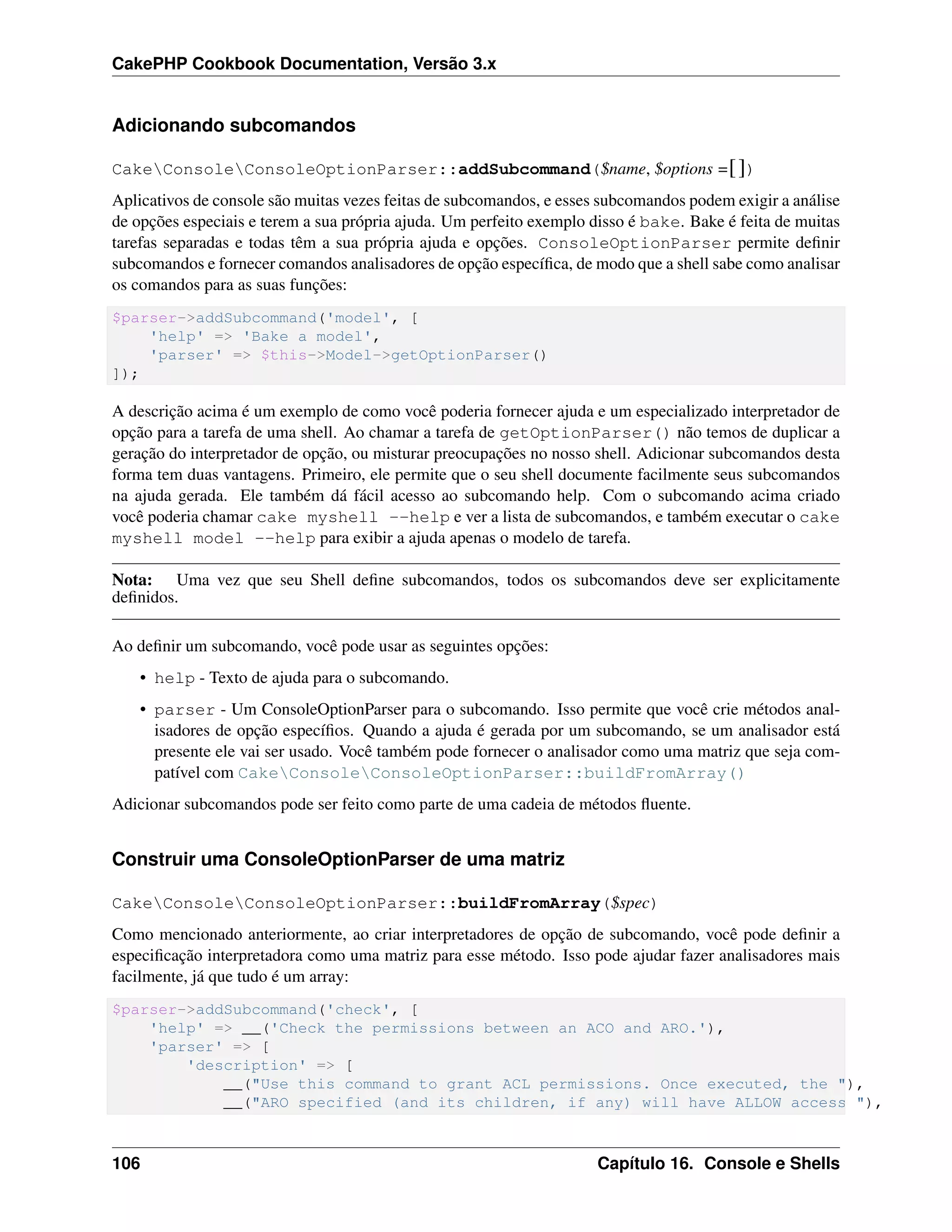 CakePHP Cookbook Documentation, Versão 3.x
Adicionando subcomandos
CakeConsoleConsoleOptionParser::addSubcommand($name, $options =[])
Aplicativos de console são muitas vezes feitas de subcomandos, e esses subcomandos podem exigir a análise
de opções especiais e terem a sua própria ajuda. Um perfeito exemplo disso é bake. Bake é feita de muitas
tarefas separadas e todas têm a sua própria ajuda e opções. ConsoleOptionParser permite deﬁnir
subcomandos e fornecer comandos analisadores de opção especíﬁca, de modo que a shell sabe como analisar
os comandos para as suas funções:
$parser->addSubcommand('model', [
'help' => 'Bake a model',
'parser' => $this->Model->getOptionParser()
]);
A descrição acima é um exemplo de como você poderia fornecer ajuda e um especializado interpretador de
opção para a tarefa de uma shell. Ao chamar a tarefa de getOptionParser() não temos de duplicar a
geração do interpretador de opção, ou misturar preocupações no nosso shell. Adicionar subcomandos desta
forma tem duas vantagens. Primeiro, ele permite que o seu shell documente facilmente seus subcomandos
na ajuda gerada. Ele também dá fácil acesso ao subcomando help. Com o subcomando acima criado
você poderia chamar cake myshell --help e ver a lista de subcomandos, e também executar o cake
myshell model --help para exibir a ajuda apenas o modelo de tarefa.
Nota: Uma vez que seu Shell deﬁne subcomandos, todos os subcomandos deve ser explicitamente
deﬁnidos.
Ao deﬁnir um subcomando, você pode usar as seguintes opções:
• help - Texto de ajuda para o subcomando.
• parser - Um ConsoleOptionParser para o subcomando. Isso permite que você crie métodos anal-
isadores de opção especíﬁos. Quando a ajuda é gerada por um subcomando, se um analisador está
presente ele vai ser usado. Você também pode fornecer o analisador como uma matriz que seja com-
patível com CakeConsoleConsoleOptionParser::buildFromArray()
Adicionar subcomandos pode ser feito como parte de uma cadeia de métodos ﬂuente.
Construir uma ConsoleOptionParser de uma matriz
CakeConsoleConsoleOptionParser::buildFromArray($spec)
Como mencionado anteriormente, ao criar interpretadores de opção de subcomando, você pode deﬁnir a
especiﬁcação interpretadora como uma matriz para esse método. Isso pode ajudar fazer analisadores mais
facilmente, já que tudo é um array:
$parser->addSubcommand('check', [
'help' => __('Check the permissions between an ACO and ARO.'),
'parser' => [
'description' => [
__("Use this command to grant ACL permissions. Once executed, the "),
__("ARO specified (and its children, if any) will have ALLOW access "),
106 Capítulo 16. Console e Shells
 