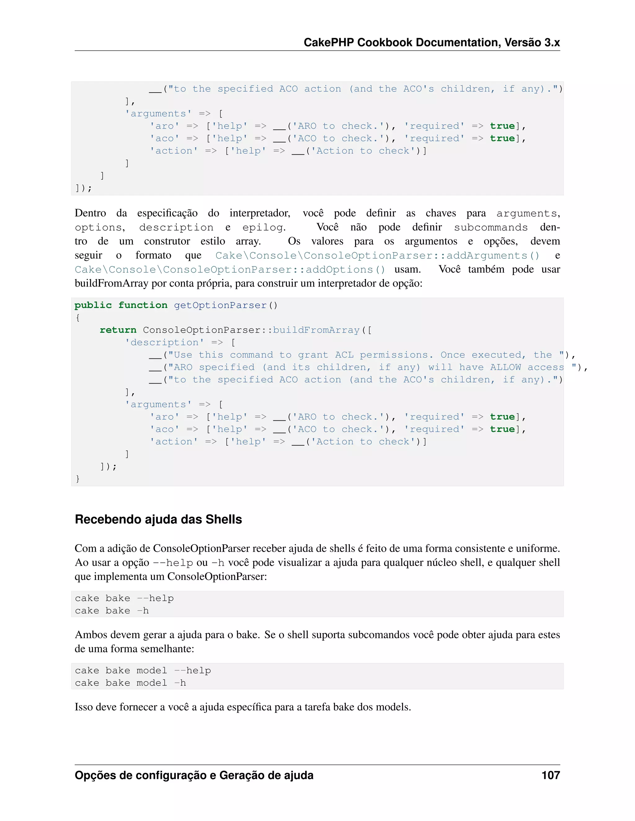 CakePHP Cookbook Documentation, Versão 3.x
__("to the specified ACO action (and the ACO's children, if any).")
],
'arguments' => [
'aro' => ['help' => __('ARO to check.'), 'required' => true],
'aco' => ['help' => __('ACO to check.'), 'required' => true],
'action' => ['help' => __('Action to check')]
]
]
]);
Dentro da especiﬁcação do interpretador, você pode deﬁnir as chaves para arguments,
options, description e epilog. Você não pode deﬁnir subcommands den-
tro de um construtor estilo array. Os valores para os argumentos e opções, devem
seguir o formato que CakeConsoleConsoleOptionParser::addArguments() e
CakeConsoleConsoleOptionParser::addOptions() usam. Você também pode usar
buildFromArray por conta própria, para construir um interpretador de opção:
public function getOptionParser()
{
return ConsoleOptionParser::buildFromArray([
'description' => [
__("Use this command to grant ACL permissions. Once executed, the "),
__("ARO specified (and its children, if any) will have ALLOW access "),
__("to the specified ACO action (and the ACO's children, if any).")
],
'arguments' => [
'aro' => ['help' => __('ARO to check.'), 'required' => true],
'aco' => ['help' => __('ACO to check.'), 'required' => true],
'action' => ['help' => __('Action to check')]
]
]);
}
Recebendo ajuda das Shells
Com a adição de ConsoleOptionParser receber ajuda de shells é feito de uma forma consistente e uniforme.
Ao usar a opção --help ou -h você pode visualizar a ajuda para qualquer núcleo shell, e qualquer shell
que implementa um ConsoleOptionParser:
cake bake --help
cake bake -h
Ambos devem gerar a ajuda para o bake. Se o shell suporta subcomandos você pode obter ajuda para estes
de uma forma semelhante:
cake bake model --help
cake bake model -h
Isso deve fornecer a você a ajuda especíﬁca para a tarefa bake dos models.
Opções de conﬁguração e Geração de ajuda 107
 
