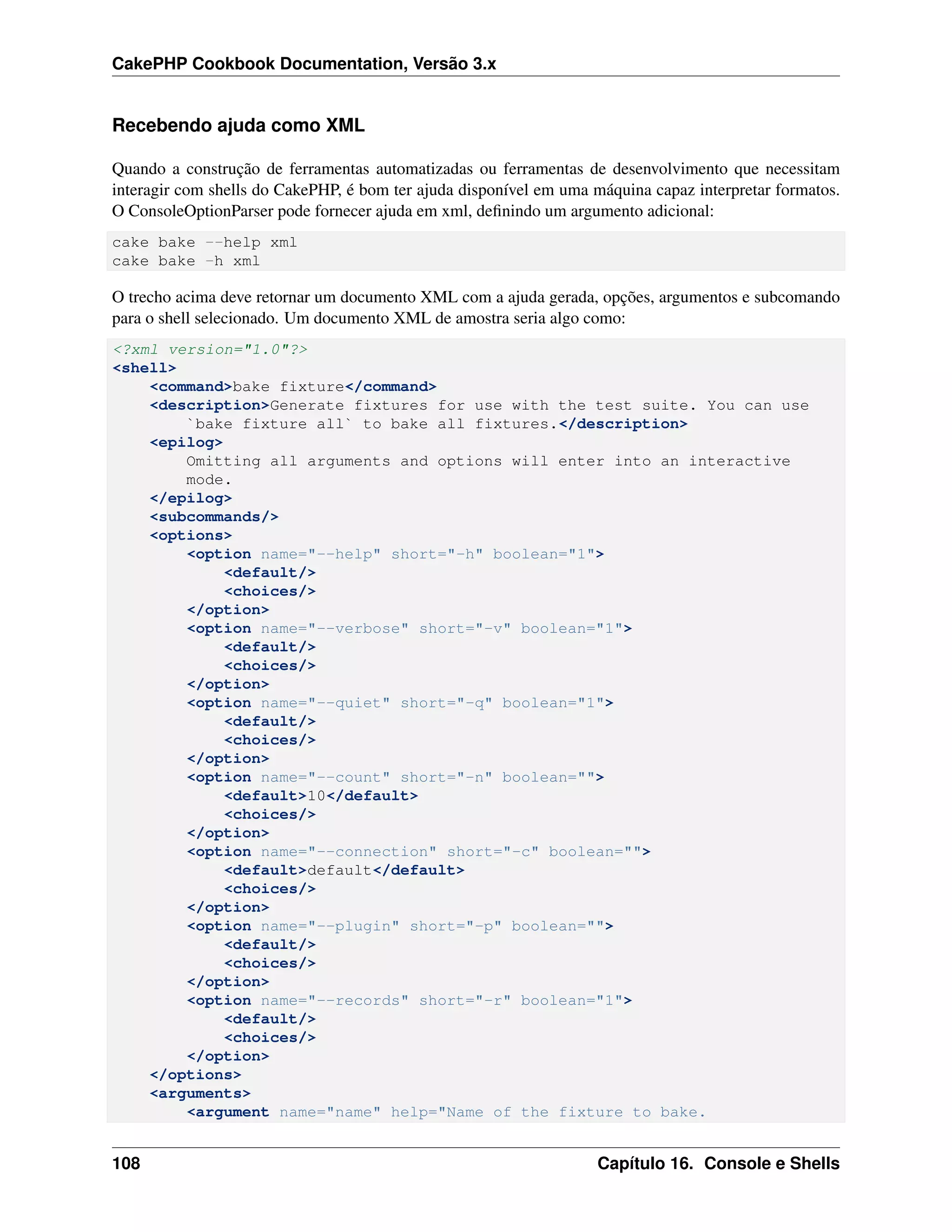 CakePHP Cookbook Documentation, Versão 3.x
Recebendo ajuda como XML
Quando a construção de ferramentas automatizadas ou ferramentas de desenvolvimento que necessitam
interagir com shells do CakePHP, é bom ter ajuda disponível em uma máquina capaz interpretar formatos.
O ConsoleOptionParser pode fornecer ajuda em xml, deﬁnindo um argumento adicional:
cake bake --help xml
cake bake -h xml
O trecho acima deve retornar um documento XML com a ajuda gerada, opções, argumentos e subcomando
para o shell selecionado. Um documento XML de amostra seria algo como:
<?xml version="1.0"?>
<shell>
<command>bake fixture</command>
<description>Generate fixtures for use with the test suite. You can use
`bake fixture all` to bake all fixtures.</description>
<epilog>
Omitting all arguments and options will enter into an interactive
mode.
</epilog>
<subcommands/>
<options>
<option name="--help" short="-h" boolean="1">
<default/>
<choices/>
</option>
<option name="--verbose" short="-v" boolean="1">
<default/>
<choices/>
</option>
<option name="--quiet" short="-q" boolean="1">
<default/>
<choices/>
</option>
<option name="--count" short="-n" boolean="">
<default>10</default>
<choices/>
</option>
<option name="--connection" short="-c" boolean="">
<default>default</default>
<choices/>
</option>
<option name="--plugin" short="-p" boolean="">
<default/>
<choices/>
</option>
<option name="--records" short="-r" boolean="1">
<default/>
<choices/>
</option>
</options>
<arguments>
<argument name="name" help="Name of the fixture to bake.
108 Capítulo 16. Console e Shells
 