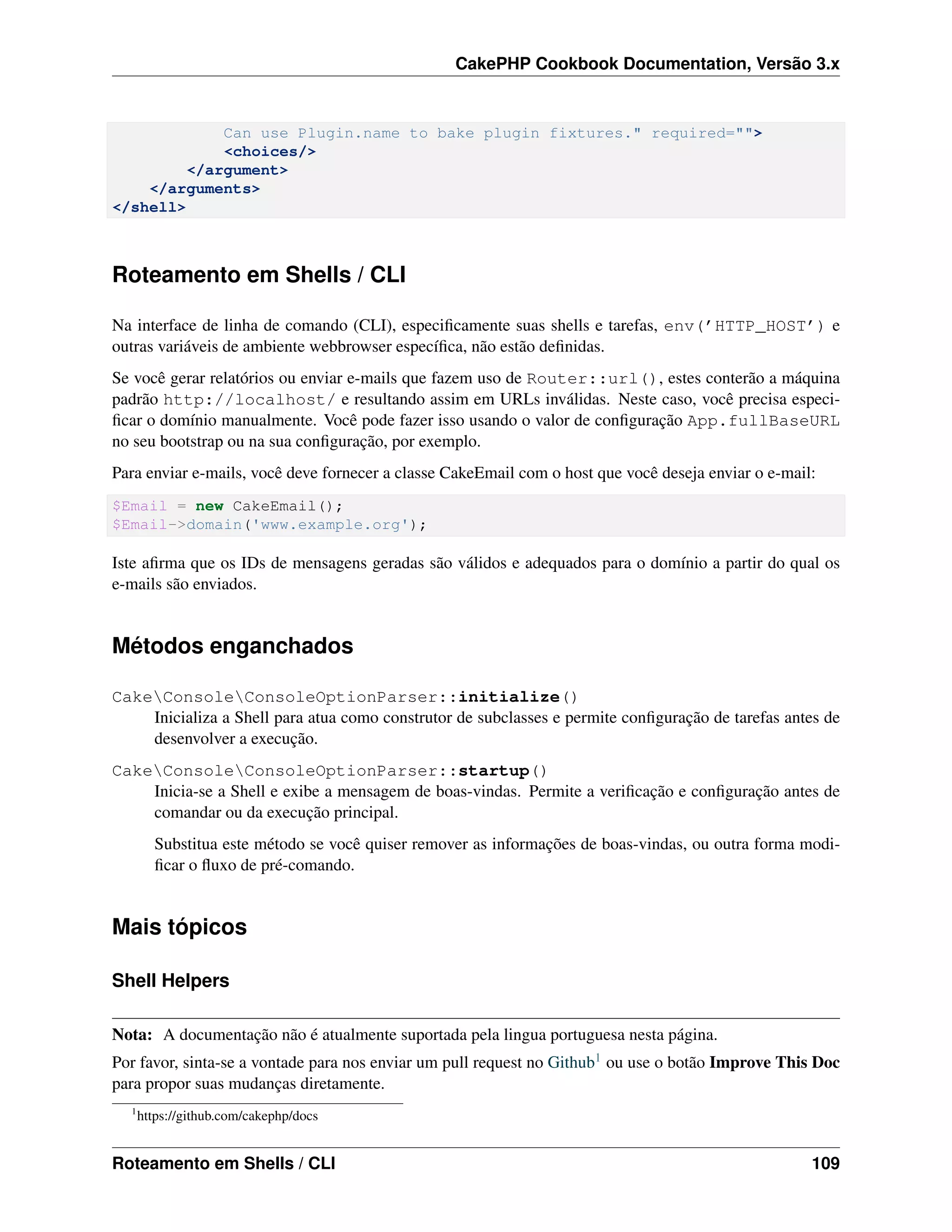 CakePHP Cookbook Documentation, Versão 3.x
Can use Plugin.name to bake plugin fixtures." required="">
<choices/>
</argument>
</arguments>
</shell>
Roteamento em Shells / CLI
Na interface de linha de comando (CLI), especiﬁcamente suas shells e tarefas, env(’HTTP_HOST’) e
outras variáveis de ambiente webbrowser especíﬁca, não estão deﬁnidas.
Se você gerar relatórios ou enviar e-mails que fazem uso de Router::url(), estes conterão a máquina
padrão http://localhost/ e resultando assim em URLs inválidas. Neste caso, você precisa especi-
ﬁcar o domínio manualmente. Você pode fazer isso usando o valor de conﬁguração App.fullBaseURL
no seu bootstrap ou na sua conﬁguração, por exemplo.
Para enviar e-mails, você deve fornecer a classe CakeEmail com o host que você deseja enviar o e-mail:
$Email = new CakeEmail();
$Email->domain('www.example.org');
Iste aﬁrma que os IDs de mensagens geradas são válidos e adequados para o domínio a partir do qual os
e-mails são enviados.
Métodos enganchados
CakeConsoleConsoleOptionParser::initialize()
Inicializa a Shell para atua como construtor de subclasses e permite conﬁguração de tarefas antes de
desenvolver a execução.
CakeConsoleConsoleOptionParser::startup()
Inicia-se a Shell e exibe a mensagem de boas-vindas. Permite a veriﬁcação e conﬁguração antes de
comandar ou da execução principal.
Substitua este método se você quiser remover as informações de boas-vindas, ou outra forma modi-
ﬁcar o ﬂuxo de pré-comando.
Mais tópicos
Shell Helpers
Nota: A documentação não é atualmente suportada pela lingua portuguesa nesta página.
Por favor, sinta-se a vontade para nos enviar um pull request no Github1 ou use o botão Improve This Doc
para propor suas mudanças diretamente.
1
https://github.com/cakephp/docs
Roteamento em Shells / CLI 109
 
