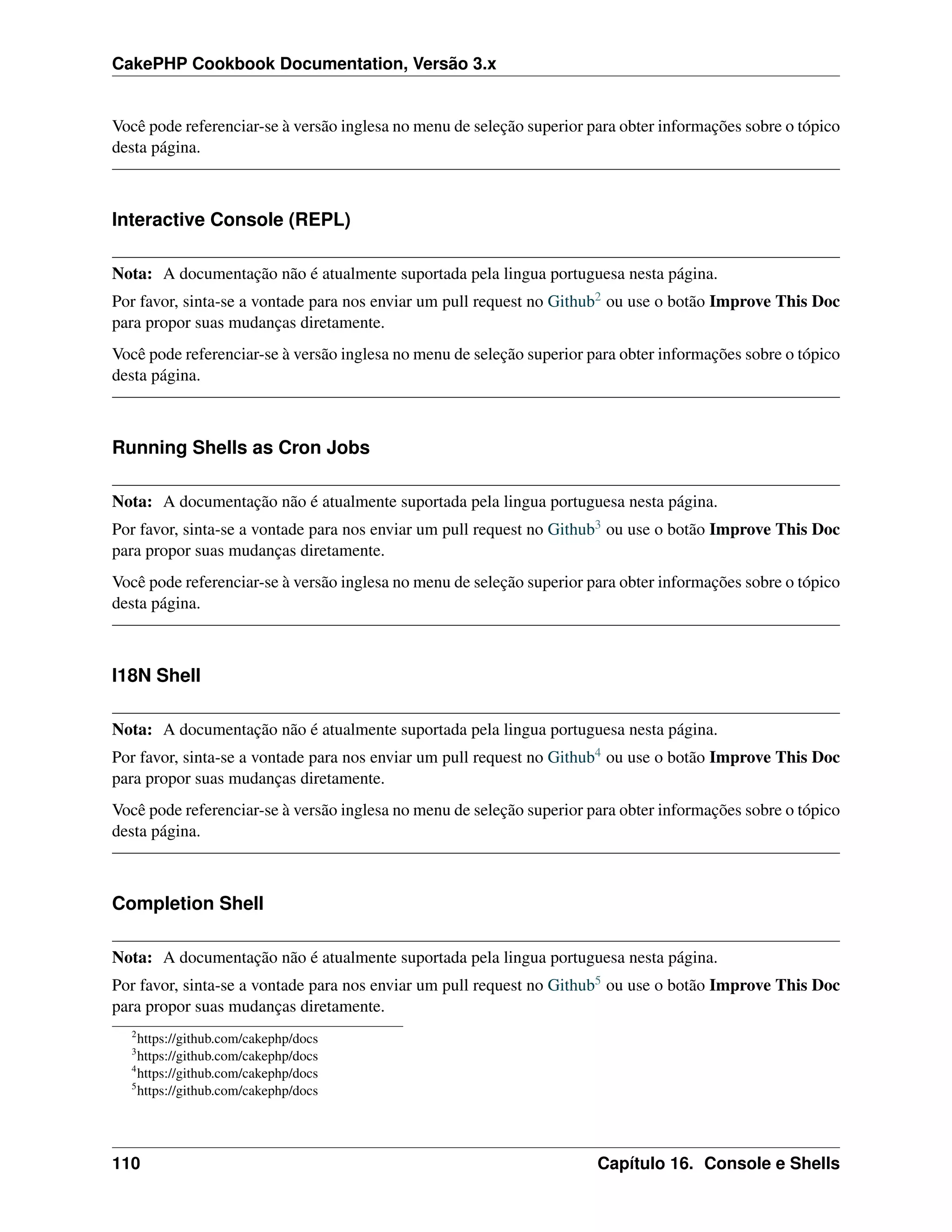 CakePHP Cookbook Documentation, Versão 3.x
Você pode referenciar-se à versão inglesa no menu de seleção superior para obter informações sobre o tópico
desta página.
Interactive Console (REPL)
Nota: A documentação não é atualmente suportada pela lingua portuguesa nesta página.
Por favor, sinta-se a vontade para nos enviar um pull request no Github2 ou use o botão Improve This Doc
para propor suas mudanças diretamente.
Você pode referenciar-se à versão inglesa no menu de seleção superior para obter informações sobre o tópico
desta página.
Running Shells as Cron Jobs
Nota: A documentação não é atualmente suportada pela lingua portuguesa nesta página.
Por favor, sinta-se a vontade para nos enviar um pull request no Github3 ou use o botão Improve This Doc
para propor suas mudanças diretamente.
Você pode referenciar-se à versão inglesa no menu de seleção superior para obter informações sobre o tópico
desta página.
I18N Shell
Nota: A documentação não é atualmente suportada pela lingua portuguesa nesta página.
Por favor, sinta-se a vontade para nos enviar um pull request no Github4 ou use o botão Improve This Doc
para propor suas mudanças diretamente.
Você pode referenciar-se à versão inglesa no menu de seleção superior para obter informações sobre o tópico
desta página.
Completion Shell
Nota: A documentação não é atualmente suportada pela lingua portuguesa nesta página.
Por favor, sinta-se a vontade para nos enviar um pull request no Github5 ou use o botão Improve This Doc
para propor suas mudanças diretamente.
2
https://github.com/cakephp/docs
3
https://github.com/cakephp/docs
4
https://github.com/cakephp/docs
5
https://github.com/cakephp/docs
110 Capítulo 16. Console e Shells
 