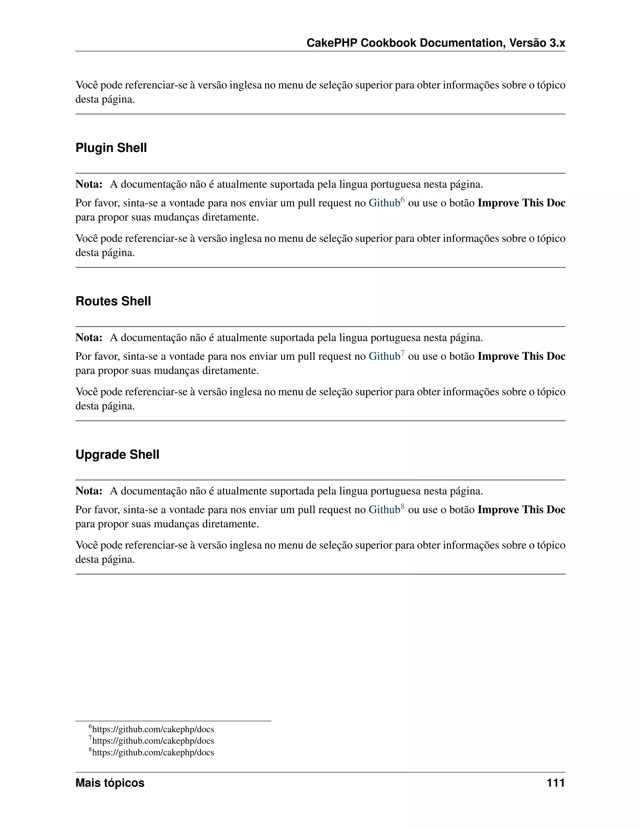 CakePHP Cookbook Documentation, Versão 3.x
Você pode referenciar-se à versão inglesa no menu de seleção superior para obter informações sobre o tópico
desta página.
Plugin Shell
Nota: A documentação não é atualmente suportada pela lingua portuguesa nesta página.
Por favor, sinta-se a vontade para nos enviar um pull request no Github6 ou use o botão Improve This Doc
para propor suas mudanças diretamente.
Você pode referenciar-se à versão inglesa no menu de seleção superior para obter informações sobre o tópico
desta página.
Routes Shell
Nota: A documentação não é atualmente suportada pela lingua portuguesa nesta página.
Por favor, sinta-se a vontade para nos enviar um pull request no Github7 ou use o botão Improve This Doc
para propor suas mudanças diretamente.
Você pode referenciar-se à versão inglesa no menu de seleção superior para obter informações sobre o tópico
desta página.
Upgrade Shell
Nota: A documentação não é atualmente suportada pela lingua portuguesa nesta página.
Por favor, sinta-se a vontade para nos enviar um pull request no Github8 ou use o botão Improve This Doc
para propor suas mudanças diretamente.
Você pode referenciar-se à versão inglesa no menu de seleção superior para obter informações sobre o tópico
desta página.
6
https://github.com/cakephp/docs
7
https://github.com/cakephp/docs
8
https://github.com/cakephp/docs
Mais tópicos 111
 