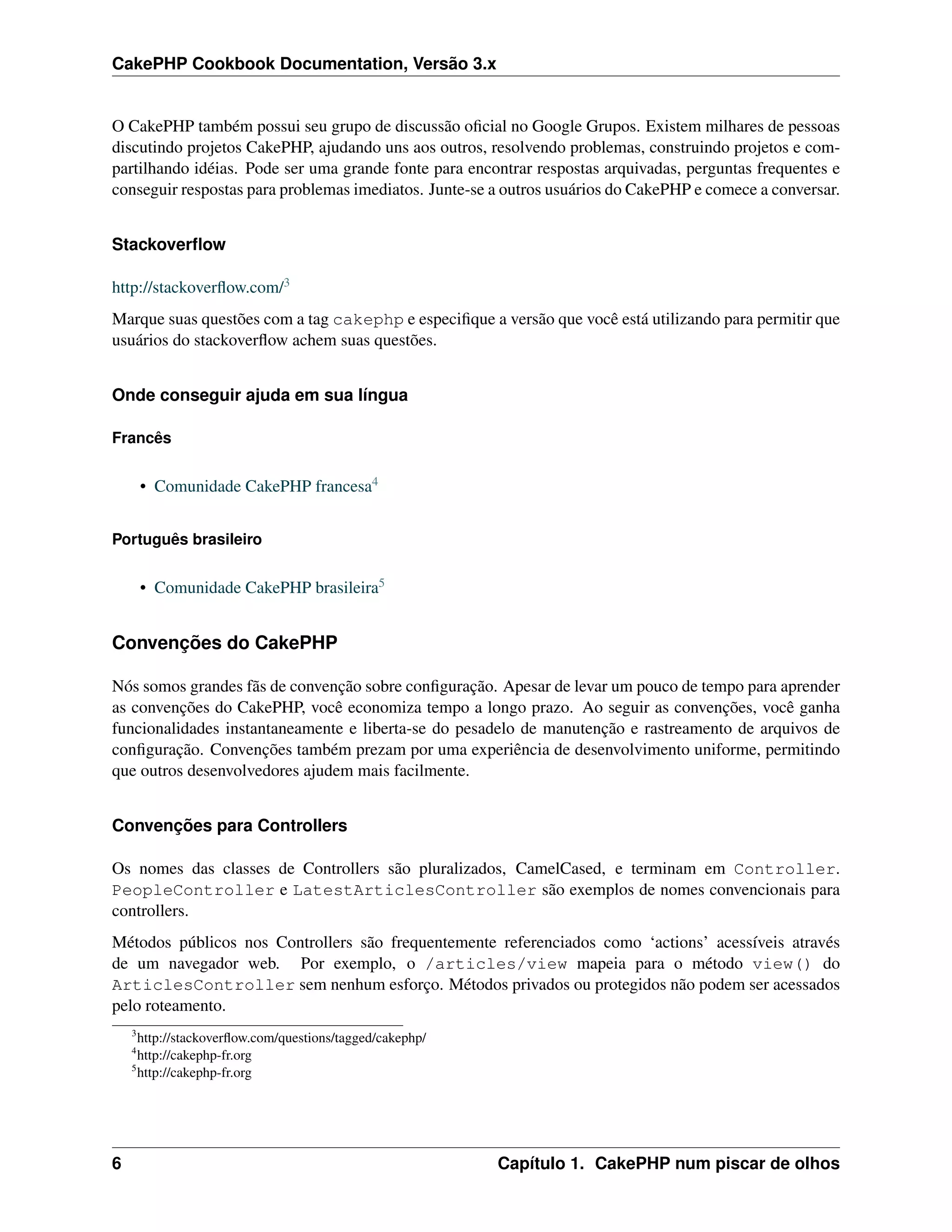 CakePHP Cookbook Documentation, Versão 3.x
O CakePHP também possui seu grupo de discussão oﬁcial no Google Grupos. Existem milhares de pessoas
discutindo projetos CakePHP, ajudando uns aos outros, resolvendo problemas, construindo projetos e com-
partilhando idéias. Pode ser uma grande fonte para encontrar respostas arquivadas, perguntas frequentes e
conseguir respostas para problemas imediatos. Junte-se a outros usuários do CakePHP e comece a conversar.
Stackoverﬂow
http://stackoverﬂow.com/3
Marque suas questões com a tag cakephp e especiﬁque a versão que você está utilizando para permitir que
usuários do stackoverﬂow achem suas questões.
Onde conseguir ajuda em sua língua
Francês
• Comunidade CakePHP francesa4
Português brasileiro
• Comunidade CakePHP brasileira5
Convenções do CakePHP
Nós somos grandes fãs de convenção sobre conﬁguração. Apesar de levar um pouco de tempo para aprender
as convenções do CakePHP, você economiza tempo a longo prazo. Ao seguir as convenções, você ganha
funcionalidades instantaneamente e liberta-se do pesadelo de manutenção e rastreamento de arquivos de
conﬁguração. Convenções também prezam por uma experiência de desenvolvimento uniforme, permitindo
que outros desenvolvedores ajudem mais facilmente.
Convenções para Controllers
Os nomes das classes de Controllers são pluralizados, CamelCased, e terminam em Controller.
PeopleController e LatestArticlesController são exemplos de nomes convencionais para
controllers.
Métodos públicos nos Controllers são frequentemente referenciados como ‘actions’ acessíveis através
de um navegador web. Por exemplo, o /articles/view mapeia para o método view() do
ArticlesController sem nenhum esforço. Métodos privados ou protegidos não podem ser acessados
pelo roteamento.
3
http://stackoverﬂow.com/questions/tagged/cakephp/
4
http://cakephp-fr.org
5
http://cakephp-fr.org
6 Capítulo 1. CakePHP num piscar de olhos
 