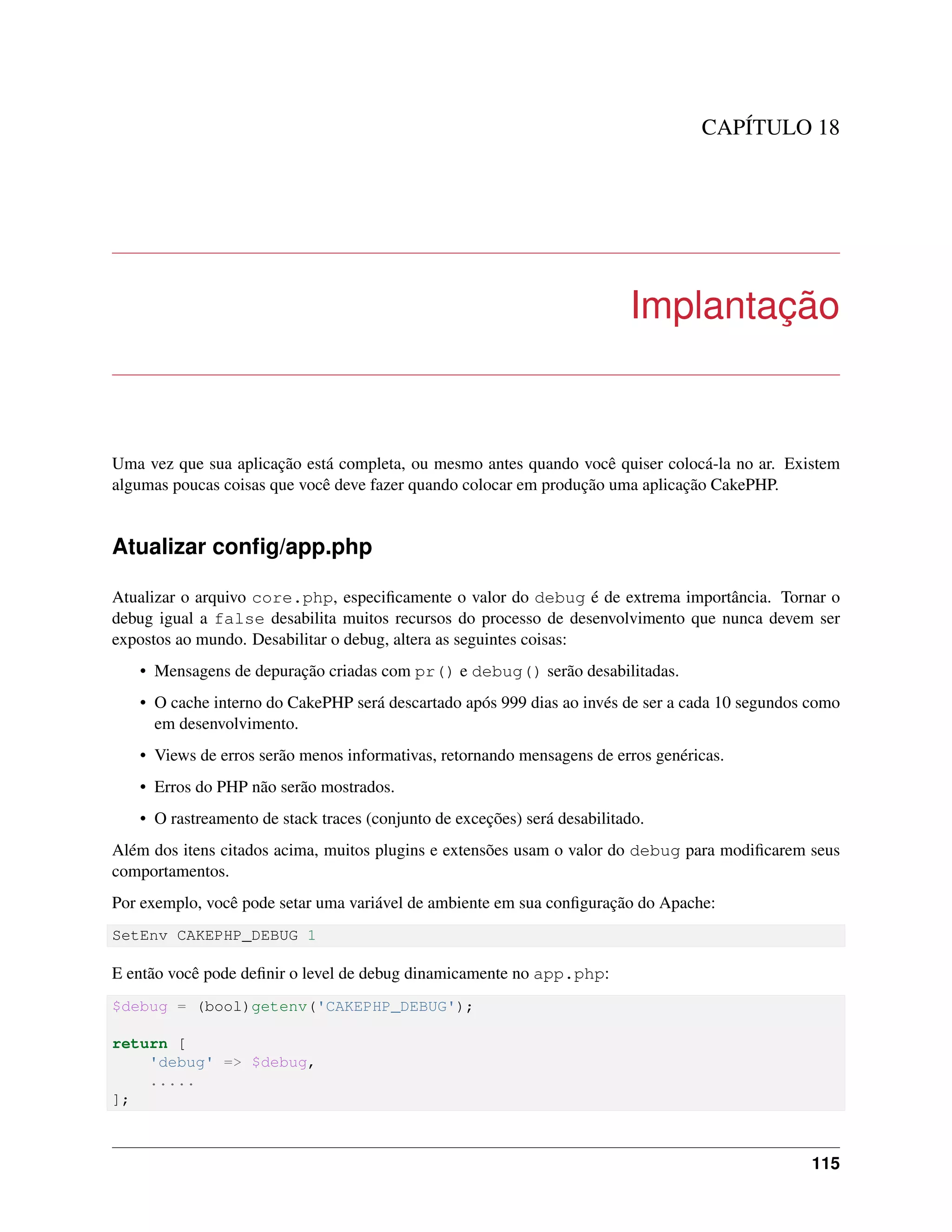 CAPÍTULO 18
Implantação
Uma vez que sua aplicação está completa, ou mesmo antes quando você quiser colocá-la no ar. Existem
algumas poucas coisas que você deve fazer quando colocar em produção uma aplicação CakePHP.
Atualizar conﬁg/app.php
Atualizar o arquivo core.php, especiﬁcamente o valor do debug é de extrema importância. Tornar o
debug igual a false desabilita muitos recursos do processo de desenvolvimento que nunca devem ser
expostos ao mundo. Desabilitar o debug, altera as seguintes coisas:
• Mensagens de depuração criadas com pr() e debug() serão desabilitadas.
• O cache interno do CakePHP será descartado após 999 dias ao invés de ser a cada 10 segundos como
em desenvolvimento.
• Views de erros serão menos informativas, retornando mensagens de erros genéricas.
• Erros do PHP não serão mostrados.
• O rastreamento de stack traces (conjunto de exceções) será desabilitado.
Além dos itens citados acima, muitos plugins e extensões usam o valor do debug para modiﬁcarem seus
comportamentos.
Por exemplo, você pode setar uma variável de ambiente em sua conﬁguração do Apache:
SetEnv CAKEPHP_DEBUG 1
E então você pode deﬁnir o level de debug dinamicamente no app.php:
$debug = (bool)getenv('CAKEPHP_DEBUG');
return [
'debug' => $debug,
.....
];
115
 