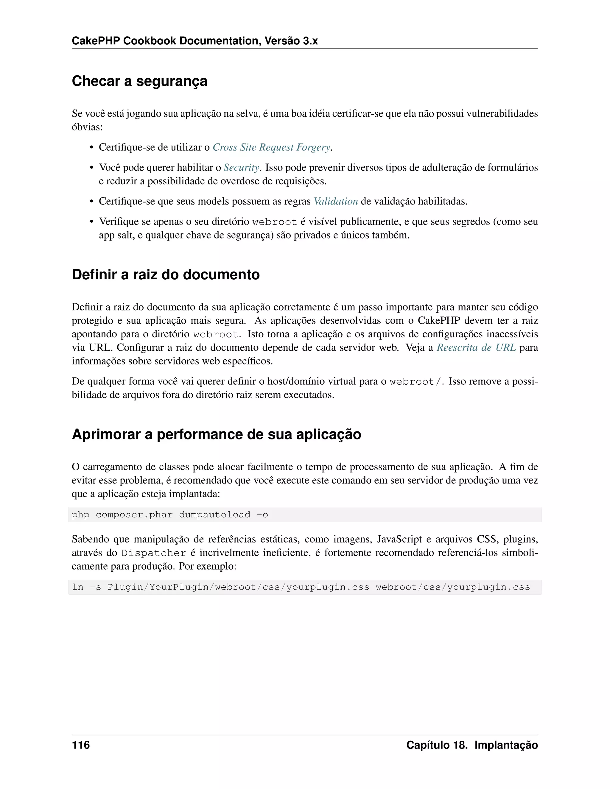 CakePHP Cookbook Documentation, Versão 3.x
Checar a segurança
Se você está jogando sua aplicação na selva, é uma boa idéia certiﬁcar-se que ela não possui vulnerabilidades
óbvias:
• Certiﬁque-se de utilizar o Cross Site Request Forgery.
• Você pode querer habilitar o Security. Isso pode prevenir diversos tipos de adulteração de formulários
e reduzir a possibilidade de overdose de requisições.
• Certiﬁque-se que seus models possuem as regras Validation de validação habilitadas.
• Veriﬁque se apenas o seu diretório webroot é visível publicamente, e que seus segredos (como seu
app salt, e qualquer chave de segurança) são privados e únicos também.
Deﬁnir a raiz do documento
Deﬁnir a raiz do documento da sua aplicação corretamente é um passo importante para manter seu código
protegido e sua aplicação mais segura. As aplicações desenvolvidas com o CakePHP devem ter a raiz
apontando para o diretório webroot. Isto torna a aplicação e os arquivos de conﬁgurações inacessíveis
via URL. Conﬁgurar a raiz do documento depende de cada servidor web. Veja a Reescrita de URL para
informações sobre servidores web especíﬁcos.
De qualquer forma você vai querer deﬁnir o host/domínio virtual para o webroot/. Isso remove a possi-
bilidade de arquivos fora do diretório raiz serem executados.
Aprimorar a performance de sua aplicação
O carregamento de classes pode alocar facilmente o tempo de processamento de sua aplicação. A ﬁm de
evitar esse problema, é recomendado que você execute este comando em seu servidor de produção uma vez
que a aplicação esteja implantada:
php composer.phar dumpautoload -o
Sabendo que manipulação de referências estáticas, como imagens, JavaScript e arquivos CSS, plugins,
através do Dispatcher é incrivelmente ineﬁciente, é fortemente recomendado referenciá-los simboli-
camente para produção. Por exemplo:
ln -s Plugin/YourPlugin/webroot/css/yourplugin.css webroot/css/yourplugin.css
116 Capítulo 18. Implantação
 