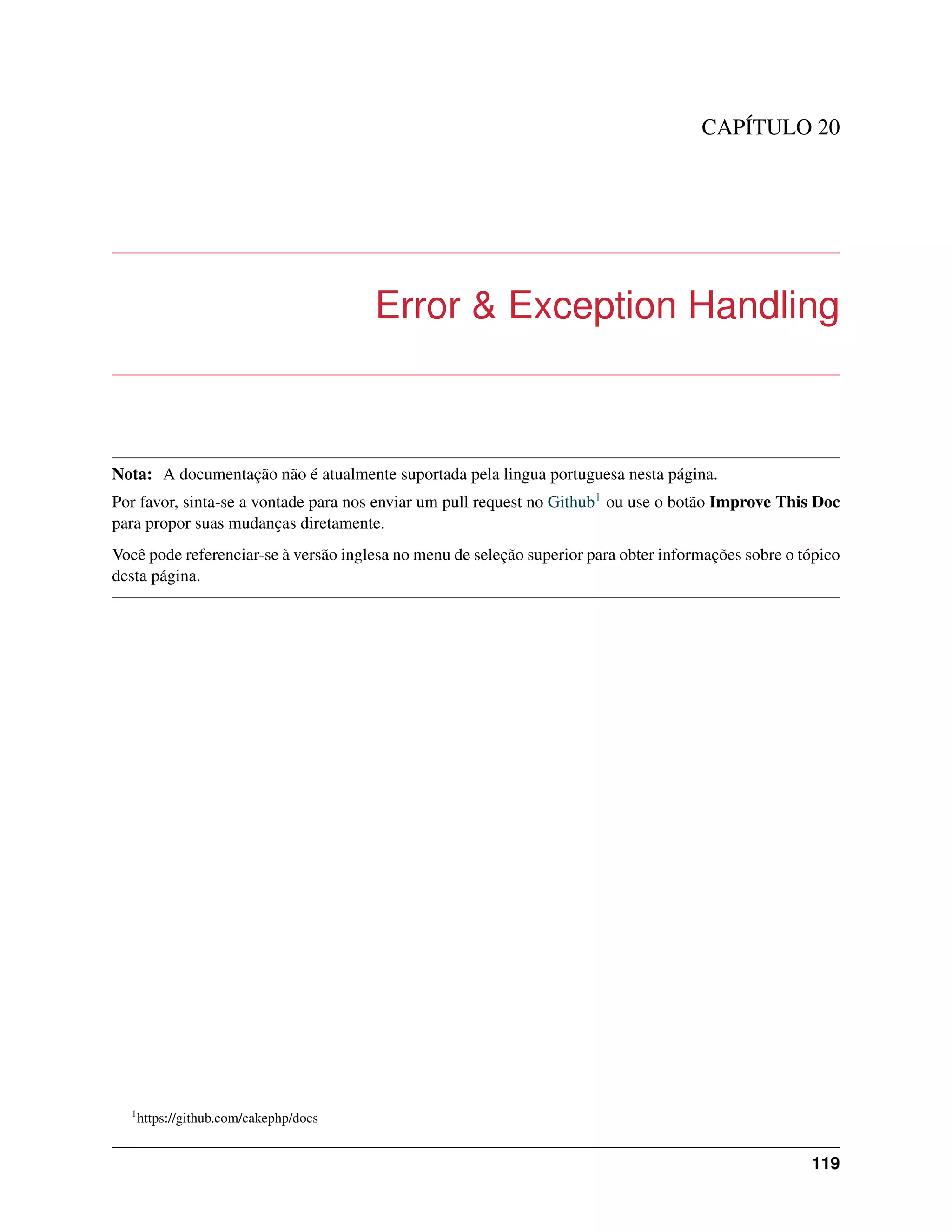 CAPÍTULO 20
Error & Exception Handling
Nota: A documentação não é atualmente suportada pela lingua portuguesa nesta página.
Por favor, sinta-se a vontade para nos enviar um pull request no Github1 ou use o botão Improve This Doc
para propor suas mudanças diretamente.
Você pode referenciar-se à versão inglesa no menu de seleção superior para obter informações sobre o tópico
desta página.
1
https://github.com/cakephp/docs
119
 