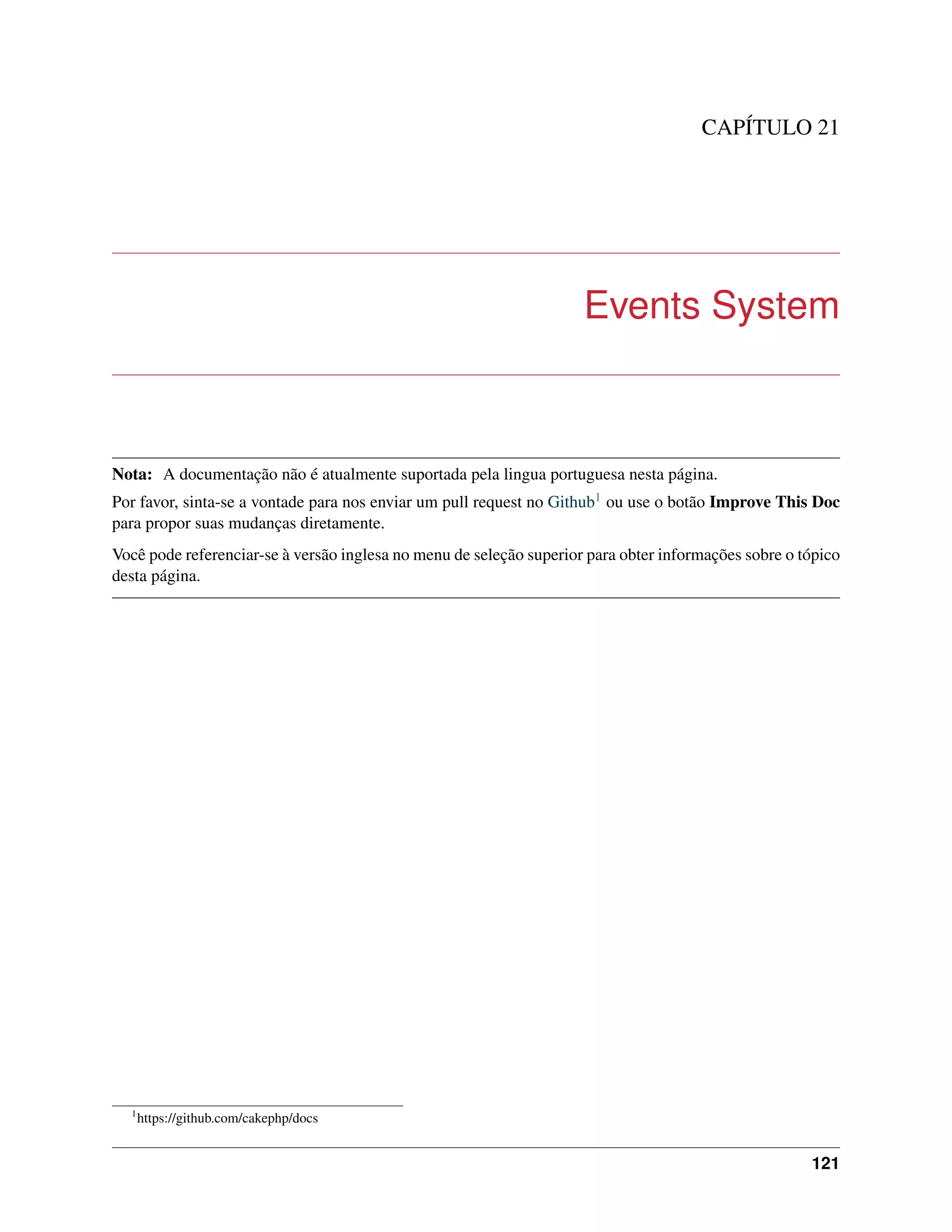 CAPÍTULO 21
Events System
Nota: A documentação não é atualmente suportada pela lingua portuguesa nesta página.
Por favor, sinta-se a vontade para nos enviar um pull request no Github1 ou use o botão Improve This Doc
para propor suas mudanças diretamente.
Você pode referenciar-se à versão inglesa no menu de seleção superior para obter informações sobre o tópico
desta página.
1
https://github.com/cakephp/docs
121
 
