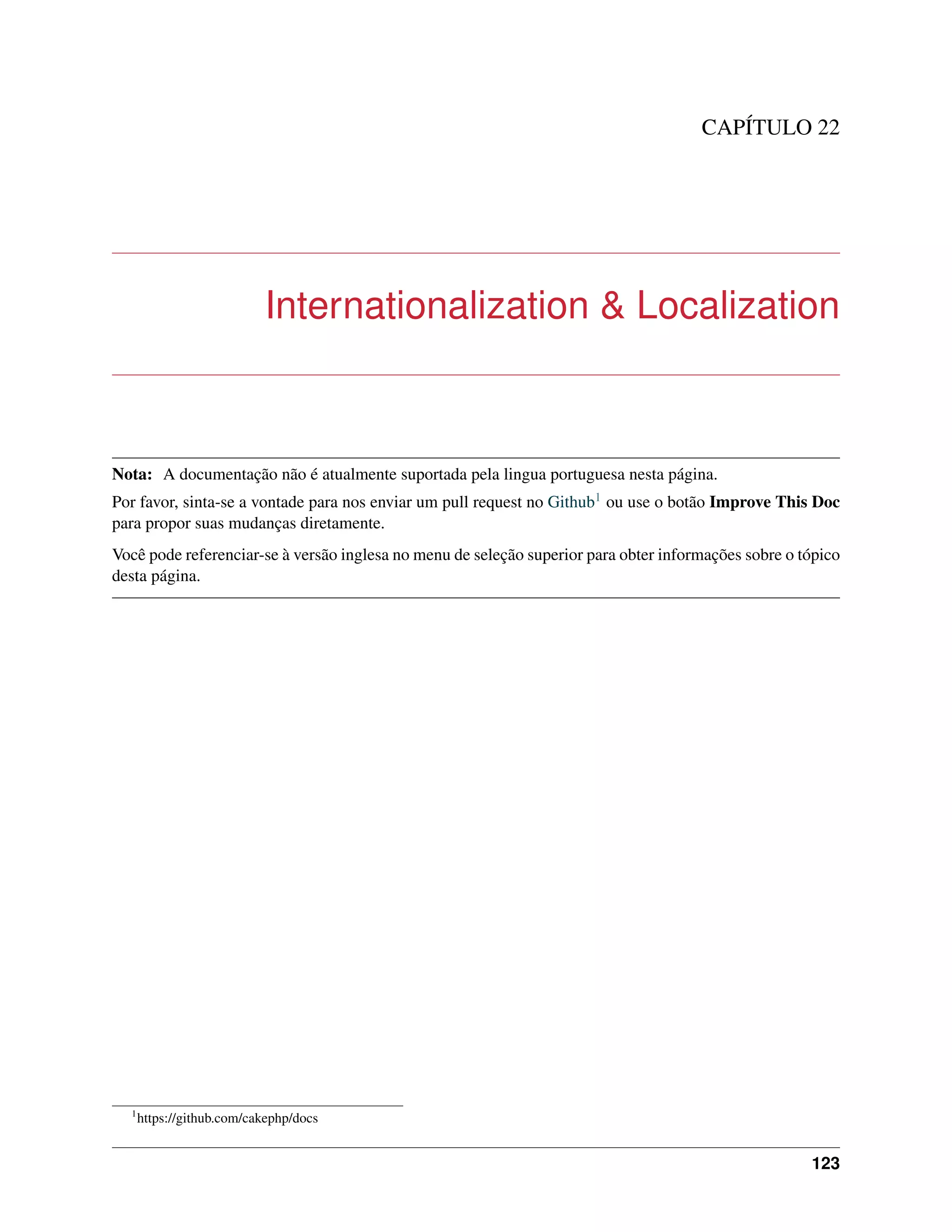 CAPÍTULO 22
Internationalization & Localization
Nota: A documentação não é atualmente suportada pela lingua portuguesa nesta página.
Por favor, sinta-se a vontade para nos enviar um pull request no Github1 ou use o botão Improve This Doc
para propor suas mudanças diretamente.
Você pode referenciar-se à versão inglesa no menu de seleção superior para obter informações sobre o tópico
desta página.
1
https://github.com/cakephp/docs
123
 