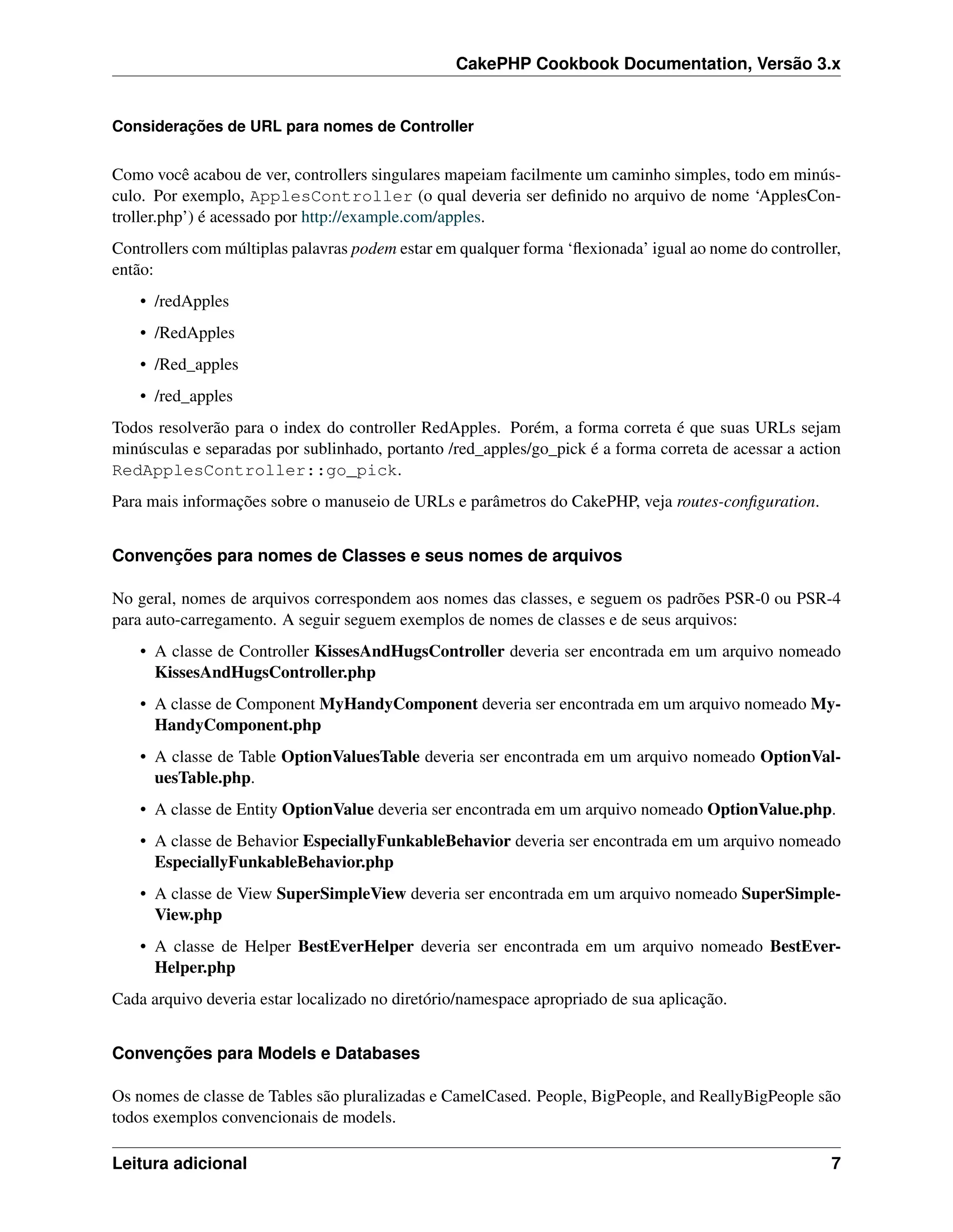 CakePHP Cookbook Documentation, Versão 3.x
Considerações de URL para nomes de Controller
Como você acabou de ver, controllers singulares mapeiam facilmente um caminho simples, todo em minús-
culo. Por exemplo, ApplesController (o qual deveria ser deﬁnido no arquivo de nome ‘ApplesCon-
troller.php’) é acessado por http://example.com/apples.
Controllers com múltiplas palavras podem estar em qualquer forma ‘ﬂexionada’ igual ao nome do controller,
então:
• /redApples
• /RedApples
• /Red_apples
• /red_apples
Todos resolverão para o index do controller RedApples. Porém, a forma correta é que suas URLs sejam
minúsculas e separadas por sublinhado, portanto /red_apples/go_pick é a forma correta de acessar a action
RedApplesController::go_pick.
Para mais informações sobre o manuseio de URLs e parâmetros do CakePHP, veja routes-conﬁguration.
Convenções para nomes de Classes e seus nomes de arquivos
No geral, nomes de arquivos correspondem aos nomes das classes, e seguem os padrões PSR-0 ou PSR-4
para auto-carregamento. A seguir seguem exemplos de nomes de classes e de seus arquivos:
• A classe de Controller KissesAndHugsController deveria ser encontrada em um arquivo nomeado
KissesAndHugsController.php
• A classe de Component MyHandyComponent deveria ser encontrada em um arquivo nomeado My-
HandyComponent.php
• A classe de Table OptionValuesTable deveria ser encontrada em um arquivo nomeado OptionVal-
uesTable.php.
• A classe de Entity OptionValue deveria ser encontrada em um arquivo nomeado OptionValue.php.
• A classe de Behavior EspeciallyFunkableBehavior deveria ser encontrada em um arquivo nomeado
EspeciallyFunkableBehavior.php
• A classe de View SuperSimpleView deveria ser encontrada em um arquivo nomeado SuperSimple-
View.php
• A classe de Helper BestEverHelper deveria ser encontrada em um arquivo nomeado BestEver-
Helper.php
Cada arquivo deveria estar localizado no diretório/namespace apropriado de sua aplicação.
Convenções para Models e Databases
Os nomes de classe de Tables são pluralizadas e CamelCased. People, BigPeople, and ReallyBigPeople são
todos exemplos convencionais de models.
Leitura adicional 7
 