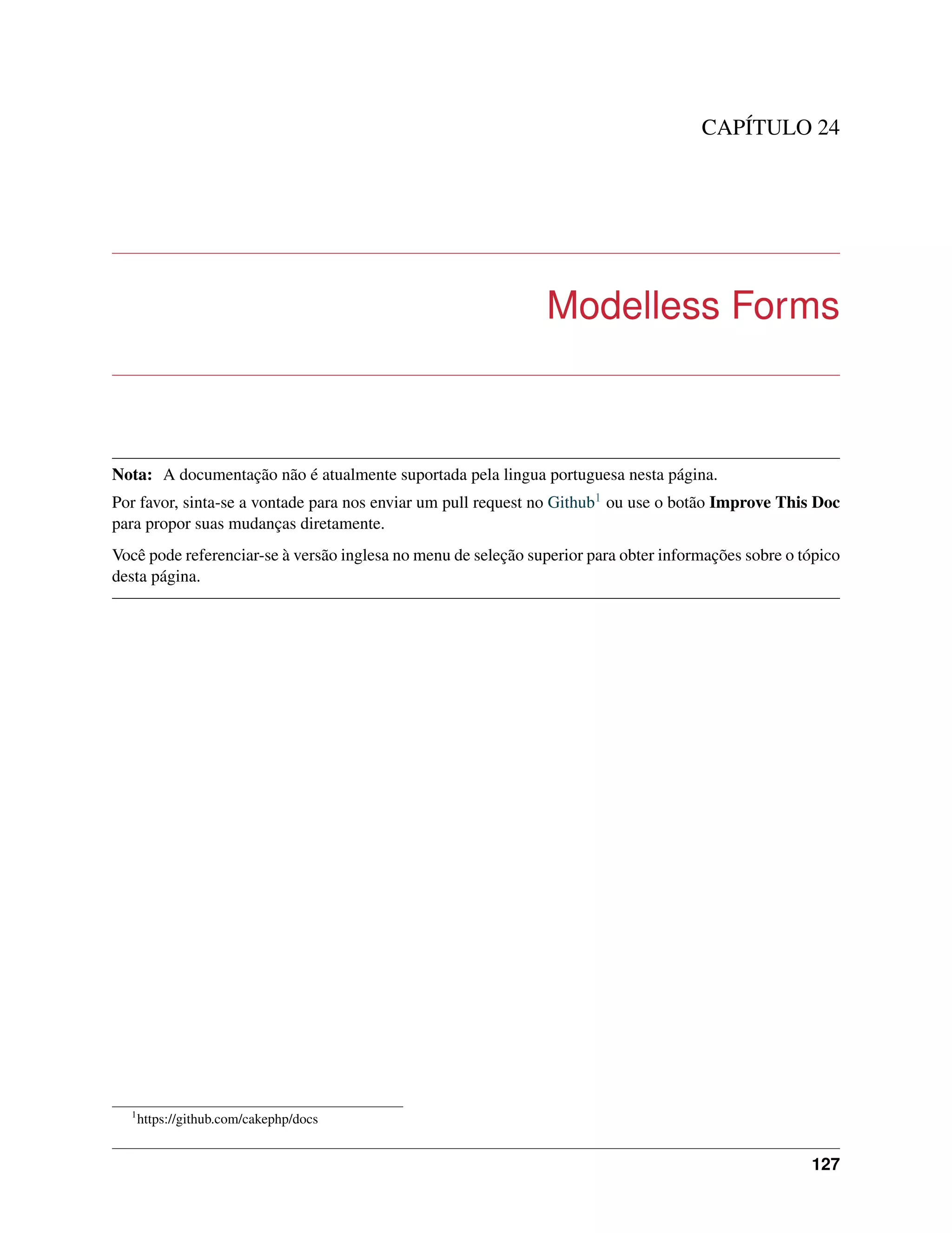 CAPÍTULO 24
Modelless Forms
Nota: A documentação não é atualmente suportada pela lingua portuguesa nesta página.
Por favor, sinta-se a vontade para nos enviar um pull request no Github1 ou use o botão Improve This Doc
para propor suas mudanças diretamente.
Você pode referenciar-se à versão inglesa no menu de seleção superior para obter informações sobre o tópico
desta página.
1
https://github.com/cakephp/docs
127
 