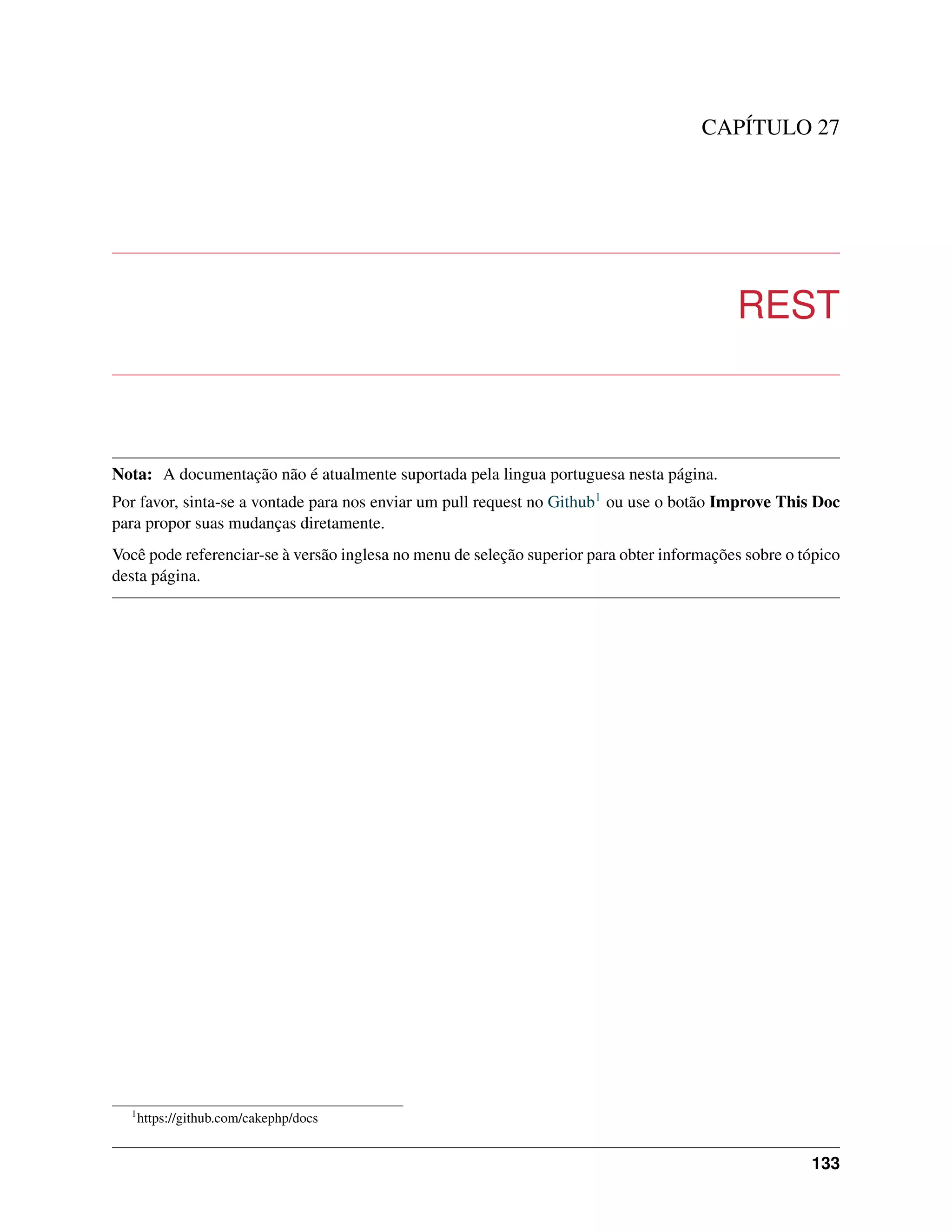 CAPÍTULO 27
REST
Nota: A documentação não é atualmente suportada pela lingua portuguesa nesta página.
Por favor, sinta-se a vontade para nos enviar um pull request no Github1 ou use o botão Improve This Doc
para propor suas mudanças diretamente.
Você pode referenciar-se à versão inglesa no menu de seleção superior para obter informações sobre o tópico
desta página.
1
https://github.com/cakephp/docs
133
 