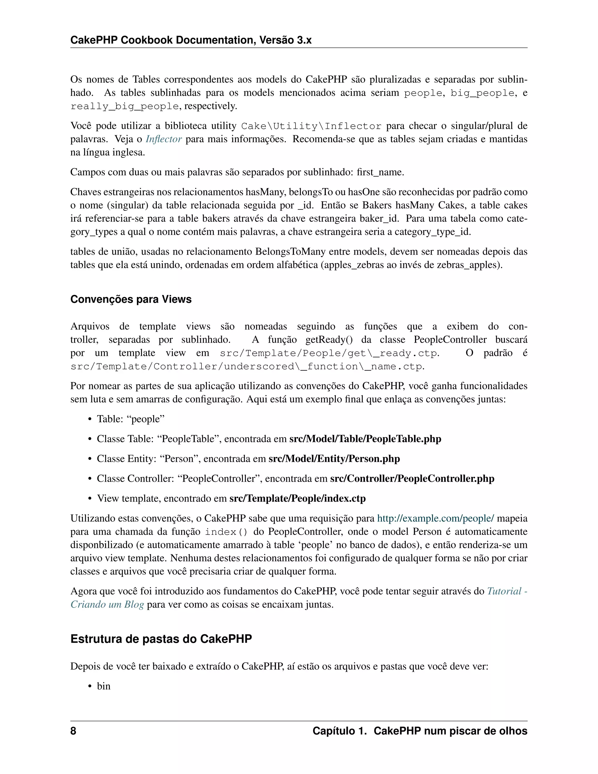 CakePHP Cookbook Documentation, Versão 3.x
Os nomes de Tables correspondentes aos models do CakePHP são pluralizadas e separadas por sublin-
hado. As tables sublinhadas para os models mencionados acima seriam people, big_people, e
really_big_people, respectively.
Você pode utilizar a biblioteca utility CakeUtilityInflector para checar o singular/plural de
palavras. Veja o Inﬂector para mais informações. Recomenda-se que as tables sejam criadas e mantidas
na língua inglesa.
Campos com duas ou mais palavras são separados por sublinhado: ﬁrst_name.
Chaves estrangeiras nos relacionamentos hasMany, belongsTo ou hasOne são reconhecidas por padrão como
o nome (singular) da table relacionada seguida por _id. Então se Bakers hasMany Cakes, a table cakes
irá referenciar-se para a table bakers através da chave estrangeira baker_id. Para uma tabela como cate-
gory_types a qual o nome contém mais palavras, a chave estrangeira seria a category_type_id.
tables de união, usadas no relacionamento BelongsToMany entre models, devem ser nomeadas depois das
tables que ela está unindo, ordenadas em ordem alfabética (apples_zebras ao invés de zebras_apples).
Convenções para Views
Arquivos de template views são nomeadas seguindo as funções que a exibem do con-
troller, separadas por sublinhado. A função getReady() da classe PeopleController buscará
por um template view em src/Template/People/get_ready.ctp. O padrão é
src/Template/Controller/underscored_function_name.ctp.
Por nomear as partes de sua aplicação utilizando as convenções do CakePHP, você ganha funcionalidades
sem luta e sem amarras de conﬁguração. Aqui está um exemplo ﬁnal que enlaça as convenções juntas:
• Table: “people”
• Classe Table: “PeopleTable”, encontrada em src/Model/Table/PeopleTable.php
• Classe Entity: “Person”, encontrada em src/Model/Entity/Person.php
• Classe Controller: “PeopleController”, encontrada em src/Controller/PeopleController.php
• View template, encontrado em src/Template/People/index.ctp
Utilizando estas convenções, o CakePHP sabe que uma requisição para http://example.com/people/ mapeia
para uma chamada da função index() do PeopleController, onde o model Person é automaticamente
disponbilizado (e automaticamente amarrado à table ‘people’ no banco de dados), e então renderiza-se um
arquivo view template. Nenhuma destes relacionamentos foi conﬁgurado de qualquer forma se não por criar
classes e arquivos que você precisaria criar de qualquer forma.
Agora que você foi introduzido aos fundamentos do CakePHP, você pode tentar seguir através do Tutorial -
Criando um Blog para ver como as coisas se encaixam juntas.
Estrutura de pastas do CakePHP
Depois de você ter baixado e extraído o CakePHP, aí estão os arquivos e pastas que você deve ver:
• bin
8 Capítulo 1. CakePHP num piscar de olhos
 