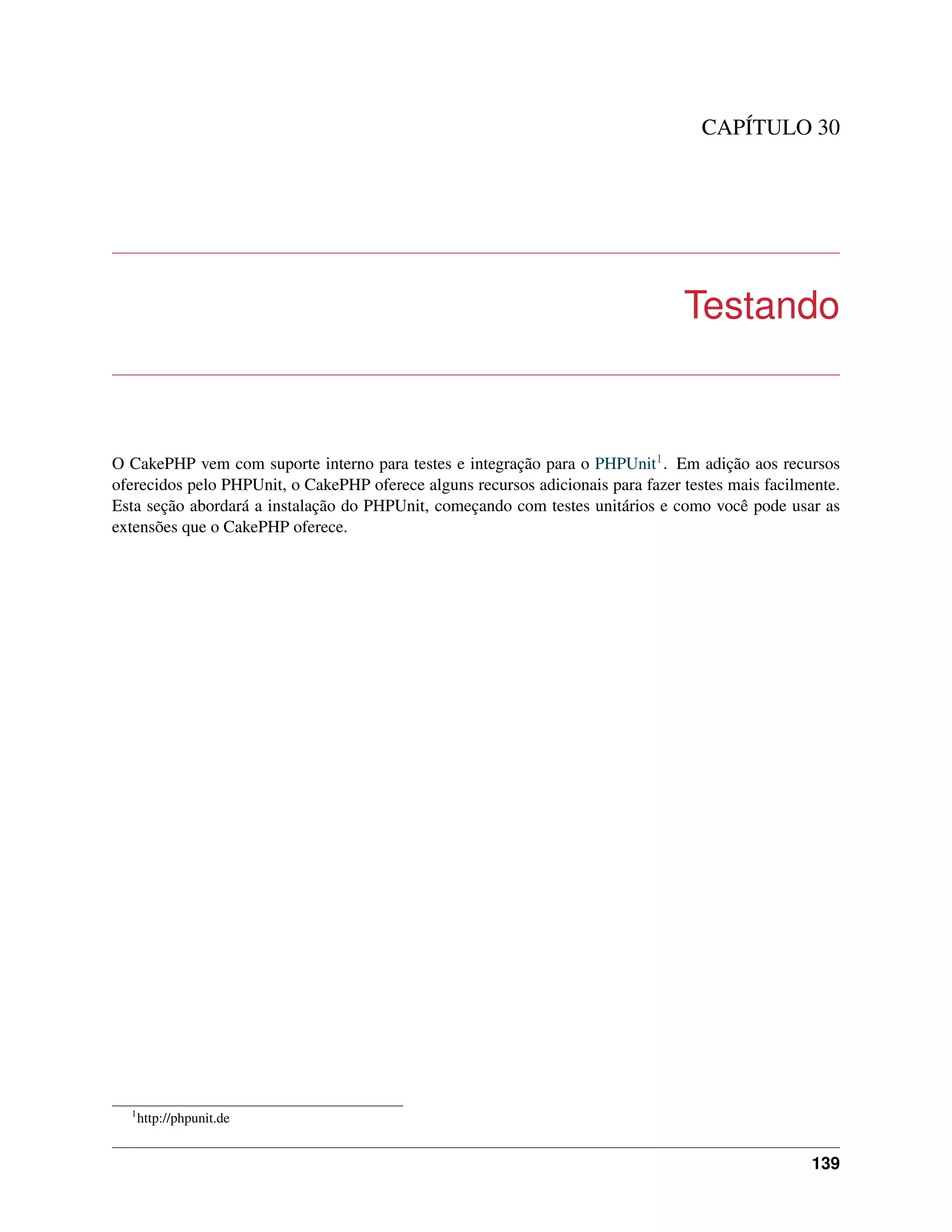 CAPÍTULO 30
Testando
O CakePHP vem com suporte interno para testes e integração para o PHPUnit1. Em adição aos recursos
oferecidos pelo PHPUnit, o CakePHP oferece alguns recursos adicionais para fazer testes mais facilmente.
Esta seção abordará a instalação do PHPUnit, começando com testes unitários e como você pode usar as
extensões que o CakePHP oferece.
1
http://phpunit.de
139
 