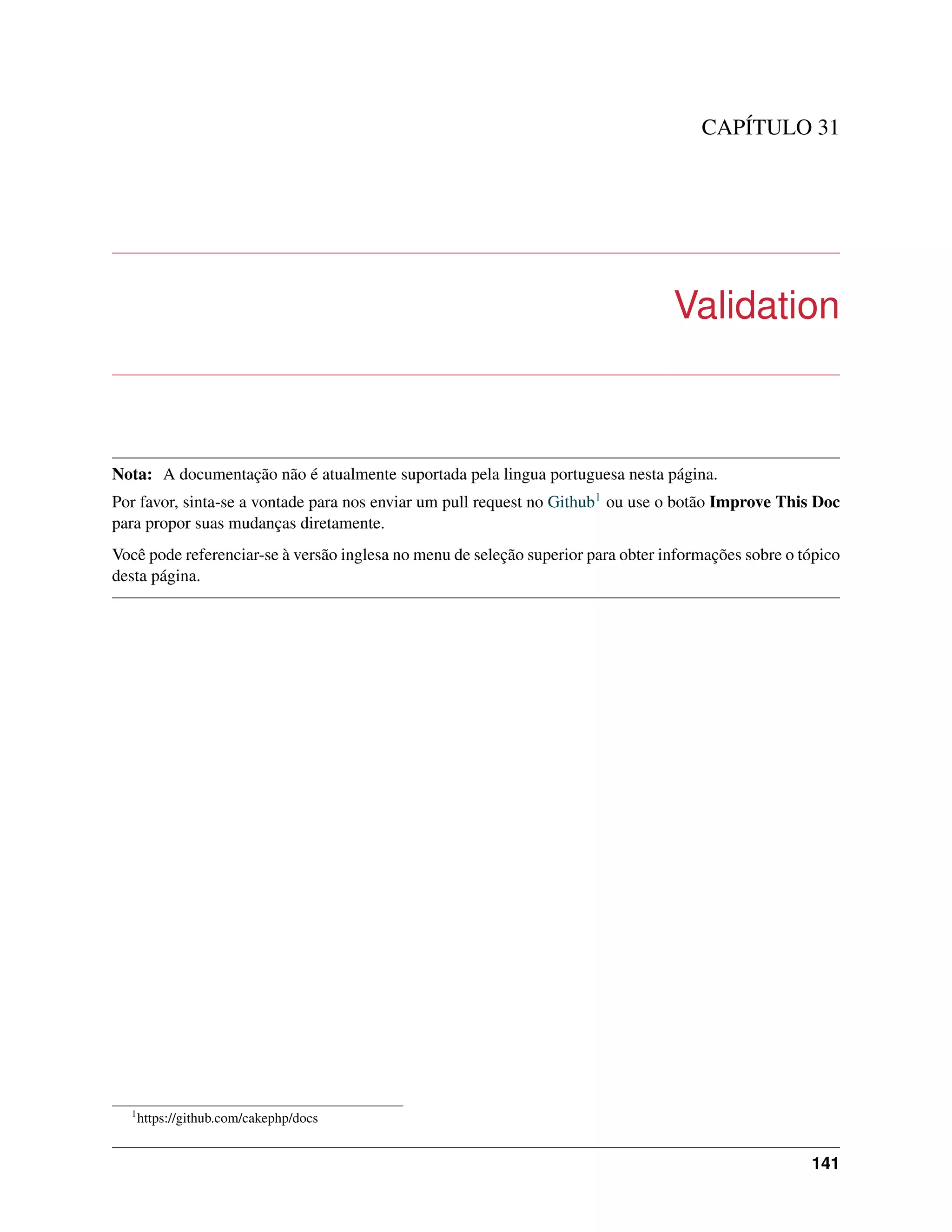 CAPÍTULO 31
Validation
Nota: A documentação não é atualmente suportada pela lingua portuguesa nesta página.
Por favor, sinta-se a vontade para nos enviar um pull request no Github1 ou use o botão Improve This Doc
para propor suas mudanças diretamente.
Você pode referenciar-se à versão inglesa no menu de seleção superior para obter informações sobre o tópico
desta página.
1
https://github.com/cakephp/docs
141
 